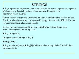 STRINGS
Strings represent a sequence of characters. The easiest way to represent a sequence
of characters in Java is by using a character array. Example : char
charArray[]=new char[4];
We can declare string using Characters but there is limitation that we can not use
functions related with strings using array like copy of an array is difficult. For that
Java provides String class using objects.
for that two classes are used String and StringBuffer. A Java String is an
instantiated object of the String class.
String stringName;
stringName=new String ("string");
String Array :
String itemArray[]=new String[3];//will create itemArray of size 3 to hold three
string constants.
 