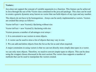 Vectors :
Java does not support the concept of variable arguments to a function. This feature can be achieved
in Java through the use of the Vector class contained in the java.util package. This class can be used
to create a generic dynamic array known as vector that can hold objects of any type and any number.
The objects do not have to be homogenious . Arrays can be eaisly implemented as vectors. Vectors
are created like arrays as follows :
Vector intVect = new Vector();//declaring without size
Vector intVect = new Vector(3);//declaring with size
Vectors possess a number of advantages over arrays :
1. It is convenient to use vectors to store objects.
2. A vector can be used to stroe a list of objects that may vary in size.
3. We can add and delete objects from the list as the list as and when required.
A major constraints in using vectors is that we can not directly store simple data types in a vector.
we can only store objects. Therefore, we need to convert simple types to objects. This can be done
using the wrapper classes discussed in the next section.The vector class supports a number of
methods that can be used to manipulate the vectors created.
 