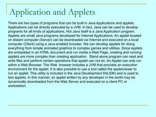 Application and Applets
There are two types of programs that can be built in Java Applications and applets.
Applications can be directly executed by a JVM. In fact, Java can be used to develop
programs for all kinds of applications, Hot Java itself is a Java Application program.
Applets are small Java programs developed for Internet Applications. An applet located
on distant computer (Server) can be downloaded via Internet and executed on a local
computer (Client) using a Java enabled browser. We can develop applets for doing
everything from simple animated graphics to complex games and utilities. Since applets
are embedded in an HTML document and run inside a Web Page, creating and running
applets are more complex than creating application. Stand alone program can read and
write files and perform certain operations that applet can not do. An Applet can only run
within a Web Browser. The Web browser includes a JVM that provides an execution
environment for the applet. It is also possible to use a tool called the appletviewer to
run an applet. This utility is included in the Java Development Kit(JDK) and is used to
test applets. In this manner, an applet written by any developer in the world may be
dynamically downloaded from the Web Server and executed on a client PC or
workstation.
 