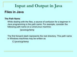 Input and Output in Java
Files in Java

The Path Name
  While dealing with the files, a source of confusion for a beginner in
  Java programming is the path name. For example, consider the
  following path name on a Unix/Linux machine:
                /java/scjp/temp

   The first forward slash represents the root directory. This path name
   in Windows machines may be written as
        C:javascjptemp
 