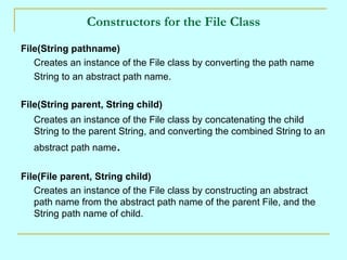 Constructors for the File Class
File(String pathname)
   Creates an instance of the File class by converting the path name
   String to an abstract path name.

File(String parent, String child)
   Creates an instance of the File class by concatenating the child
   String to the parent String, and converting the combined String to an
   abstract path name.


File(File parent, String child)
   Creates an instance of the File class by constructing an abstract
   path name from the abstract path name of the parent File, and the
   String path name of child.
 