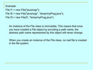 Example:
File f1 = new File("java/scjp");
File f2 = new File("java/scjp", "temp/myProg.java");
File f3 = new File(f1, "temp/myProg.java");


   An instance of the File class is immutable. This means that once
   you have created a File object by providing a path name, the
   abstract path name represented by this object will never change.

   When you create an instance of the File class, no real file is created
   in the file system.
 