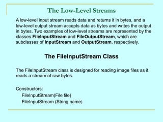 The Low-Level Streams
A low-level input stream reads data and returns it in bytes, and a
low-level output stream accepts data as bytes and writes the output
in bytes. Two examples of low-level streams are represented by the
classes FileInputStream and FileOutputStream, which are
subclasses of InputStream and OutputStream, respectively.


              The FileInputStream Class

The FileInputStream class is designed for reading image files as it
reads a stream of raw bytes.

Constructors:
  FileInputStream(File file)
  FileInputStream (String name)
 