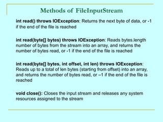 Methods of FileInputStream
int read() throws IOException: Returns the next byte of data, or -1
if the end of the file is reached

int read(byte[] bytes) throws IOException: Reads bytes.length
number of bytes from the stream into an array, and returns the
number of bytes read, or -1 if the end of the file is reached

int read(byte[] bytes, int offset, int len) throws IOException:
Reads up to a total of len bytes (starting from offset) into an array,
and returns the number of bytes read, or –1 if the end of the file is
reached

void close(): Closes the input stream and releases any system
resources assigned to the stream
 