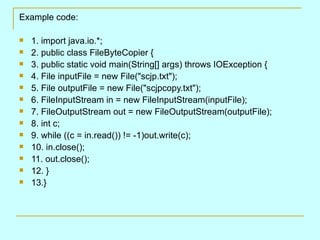 Example code:

   1. import java.io.*;
   2. public class FileByteCopier {
   3. public static void main(String[] args) throws IOException {
   4. File inputFile = new File("scjp.txt");
   5. File outputFile = new File("scjpcopy.txt");
   6. FileInputStream in = new FileInputStream(inputFile);
   7. FileOutputStream out = new FileOutputStream(outputFile);
   8. int c;
   9. while ((c = in.read()) != -1)out.write(c);
   10. in.close();
   11. out.close();
   12. }
   13.}
 