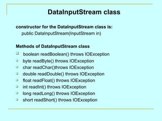 DataInputStream class

constructor for the DataInputStream class is:
  public DataInputStream(InputStream in)

Methods of DataInputStream class
   boolean readBoolean() throws IOException
   byte readByte() throws IOException
   char readChar()throws IOException
   double readDouble() throws IOException
   float readFloat() throws IOException
   int readInt() throws IOException
   long readLong() throws IOException
   short readShort() throws IOException
 
