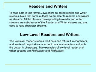 Readers and Writers
To read data in text format,Java offers so-called reader and writer
streams. Note that some authors do not refer to readers and writers
as streams. All the classes corresponding to reader and writer
streams are subclasses of the Reader and Writer classes and are
used to read character streams.


         Low-Level Readers and Writers
The low-level reader streams read data and return it in characters,
and low-level output streams accept data as characters and write
the output in characters. Two examples of low-level reader and
writer streams are FileReader and FileReader.
 