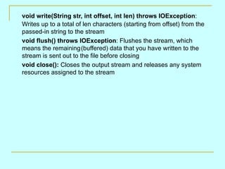 void write(String str, int offset, int len) throws IOException:
Writes up to a total of len characters (starting from offset) from the
passed-in string to the stream
void flush() throws IOException: Flushes the stream, which
means the remaining(buffered) data that you have written to the
stream is sent out to the file before closing
void close(): Closes the output stream and releases any system
resources assigned to the stream
 