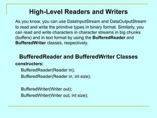 High-Level Readers and Writers
As you know, you can use DataInputStream and DataOutputStream
to read and write the primitive types in binary format. Similarly, you
can read and write characters in character streams in big chunks
(buffers) and in text format by using the BufferedReader and
BufferedWriter classes, respectively.


  BufferedReader and BufferedWriter Classes
constructors:
  BufferedReader(Reader in);
  BufferedReader(Reader in, int size);

   BufferedWriter(Writer out);
   BufferedWriter(Writer out, int size);
 