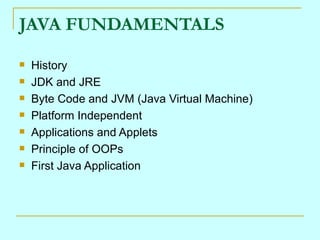 JAVA FUNDAMENTALS
   History
   JDK and JRE
   Byte Code and JVM (Java Virtual Machine)
   Platform Independent
   Applications and Applets
   Principle of OOPs
   First Java Application
 