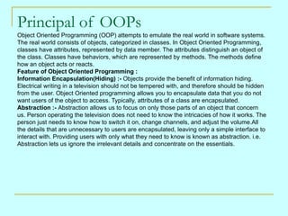 Principal of OOPs
Object Oriented Programming (OOP) attempts to emulate the real world in software systems.
The real world...