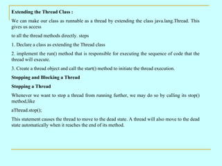 Extending the Thread Class :
We can make our class as runnable as a thread by extending the class java.lang.Thread. This
g...