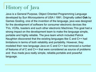 History of Java
Java is a General Purpose, Object Oriented Programming Language
developed by Sun Microsystems of USA I 199...