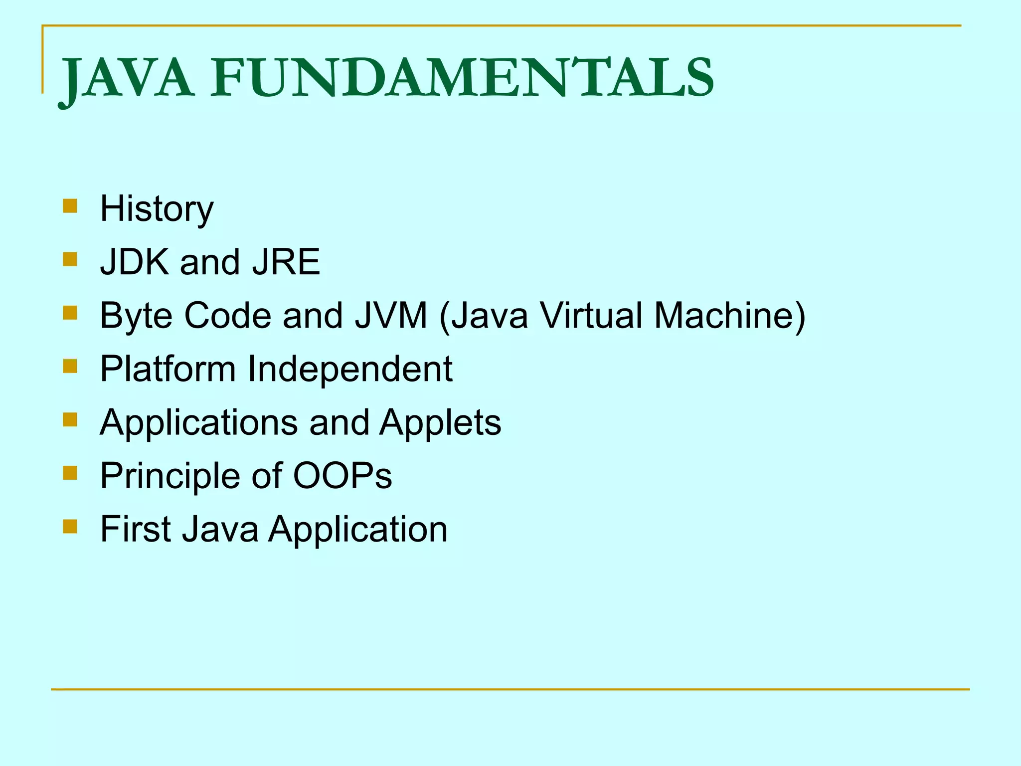 JAVA FUNDAMENTALS History JDK and JRE Byte Code and JVM (Java Virtual Machine) Platform Independent Applications and Applets Principle of OOPs First Java Application 
