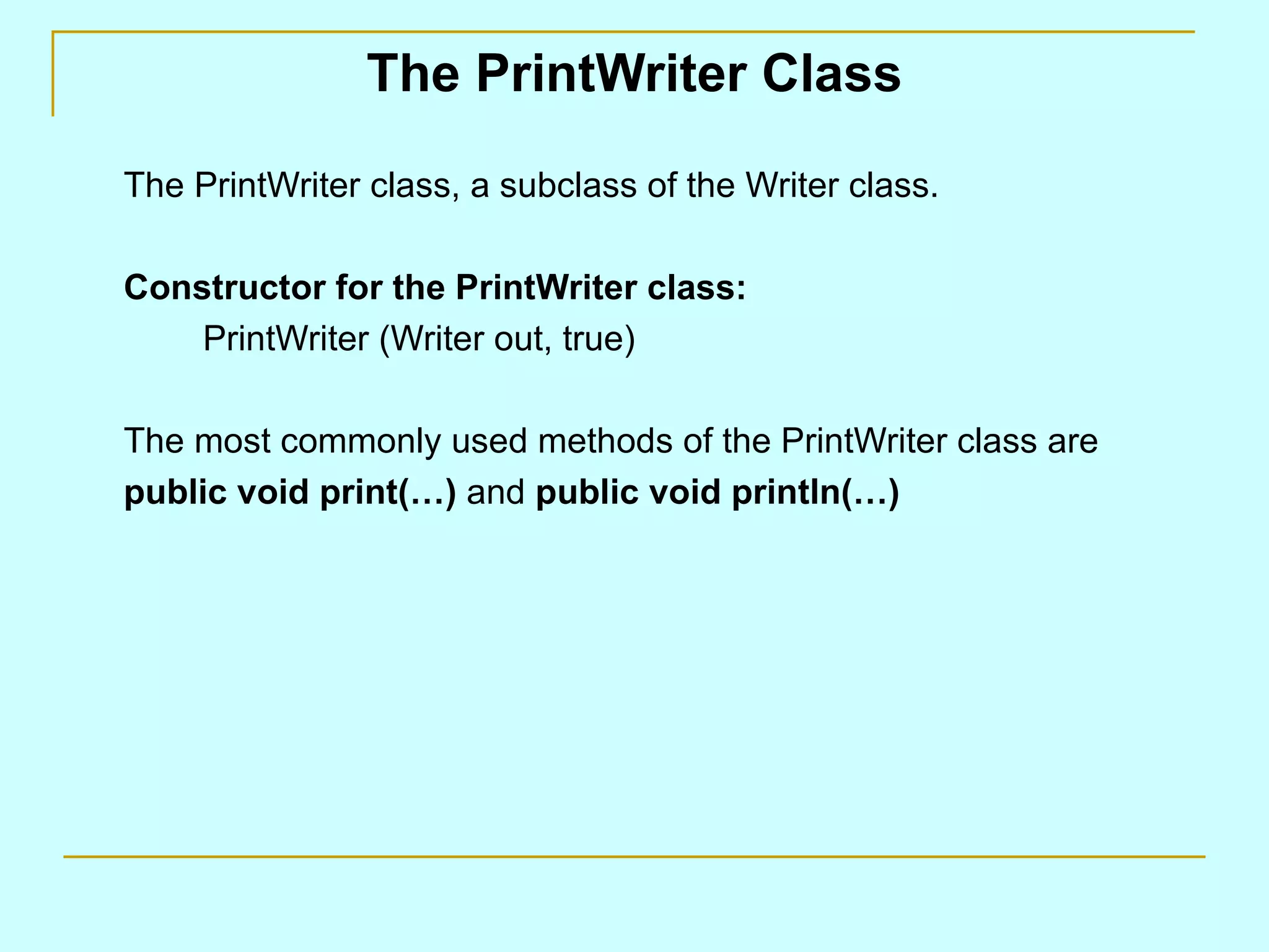 The PrintWriter Class The PrintWriter class, a subclass of the Writer class. Constructor for the PrintWriter class: PrintWriter (Writer out, true) The most commonly used methods of the PrintWriter class are public void print(…) and public void println(…) 