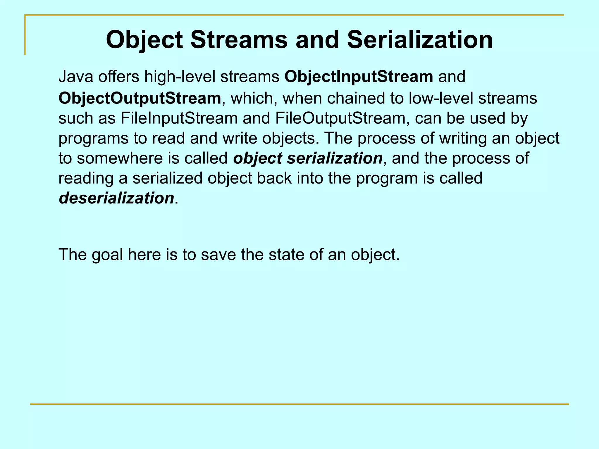 Object Streams and Serialization Java offers high-level streams ObjectInputStream and ObjectOutputStream , which, when chained to low-level streams such as FileInputStream and FileOutputStream, can be used by programs to read and write objects. The process of writing an object to somewhere is called object serialization , and the process of reading a serialized object back into the program is called deserialization . The goal here is to save the state of an object. 
