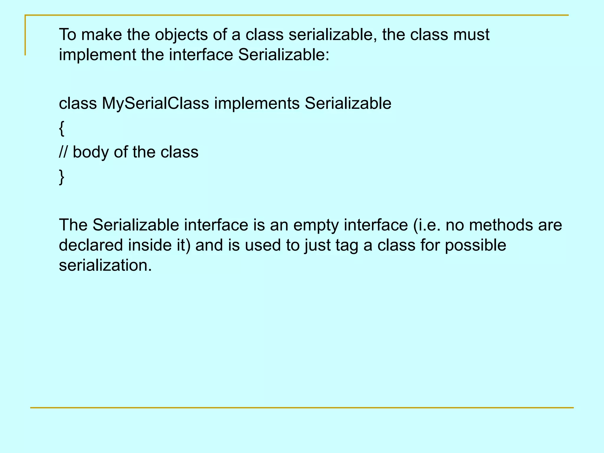 To make the objects of a class serializable, the class must implement the interface Serializable: class MySerialClass implements Serializable { // body of the class } The Serializable interface is an empty interface (i.e. no methods are declared inside it) and is used to just tag a class for possible serialization. 