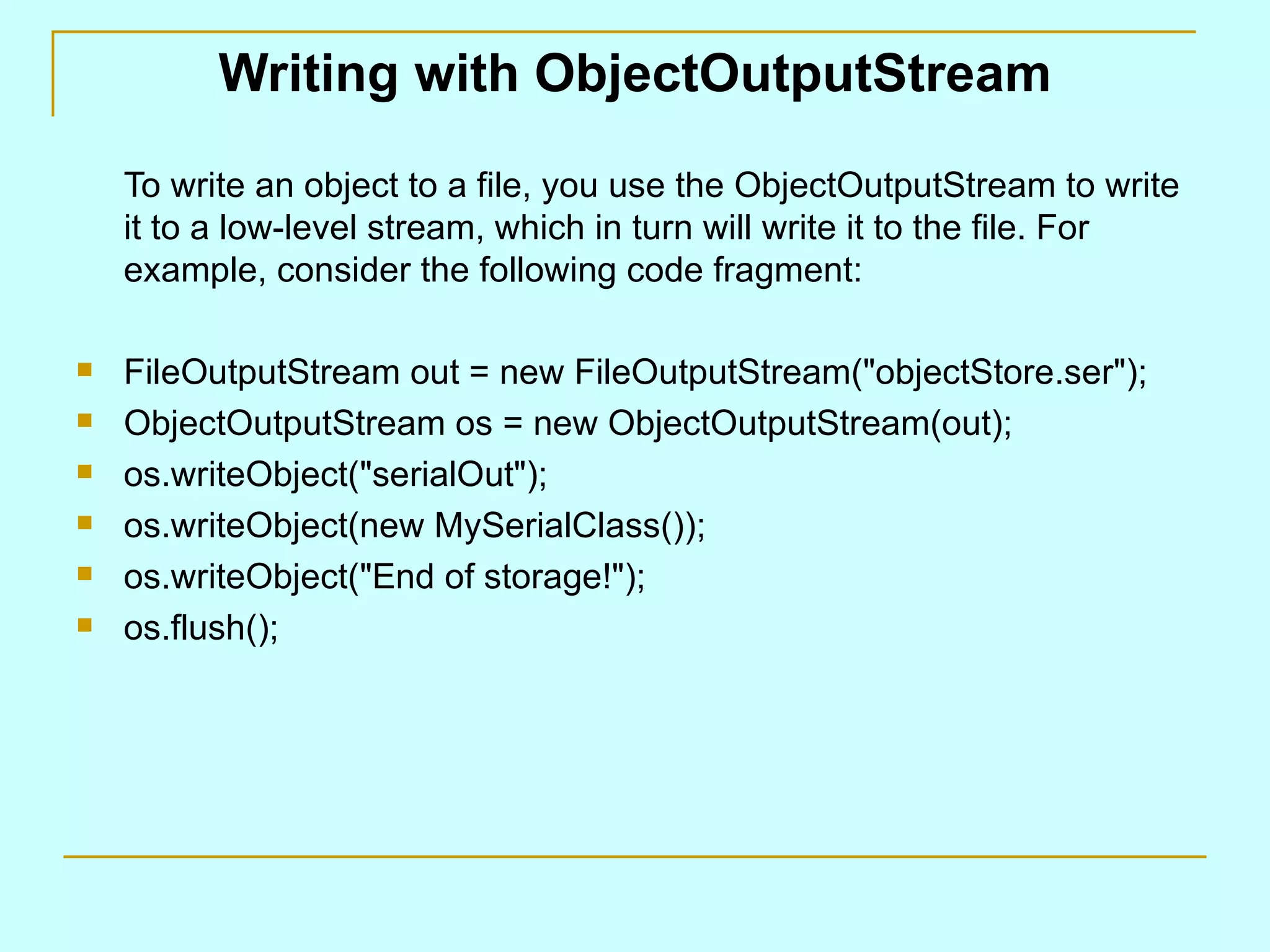 Writing with ObjectOutputStream To write an object to a file, you use the ObjectOutputStream to write it to a low-level stream, which in turn will write it to the file. For example, consider the following code fragment: FileOutputStream out = new FileOutputStream(&quot;objectStore.ser&quot;); ObjectOutputStream os = new ObjectOutputStream(out); os.writeObject(&quot;serialOut&quot;); os.writeObject(new MySerialClass()); os.writeObject(&quot;End of storage!&quot;); os.flush(); 
