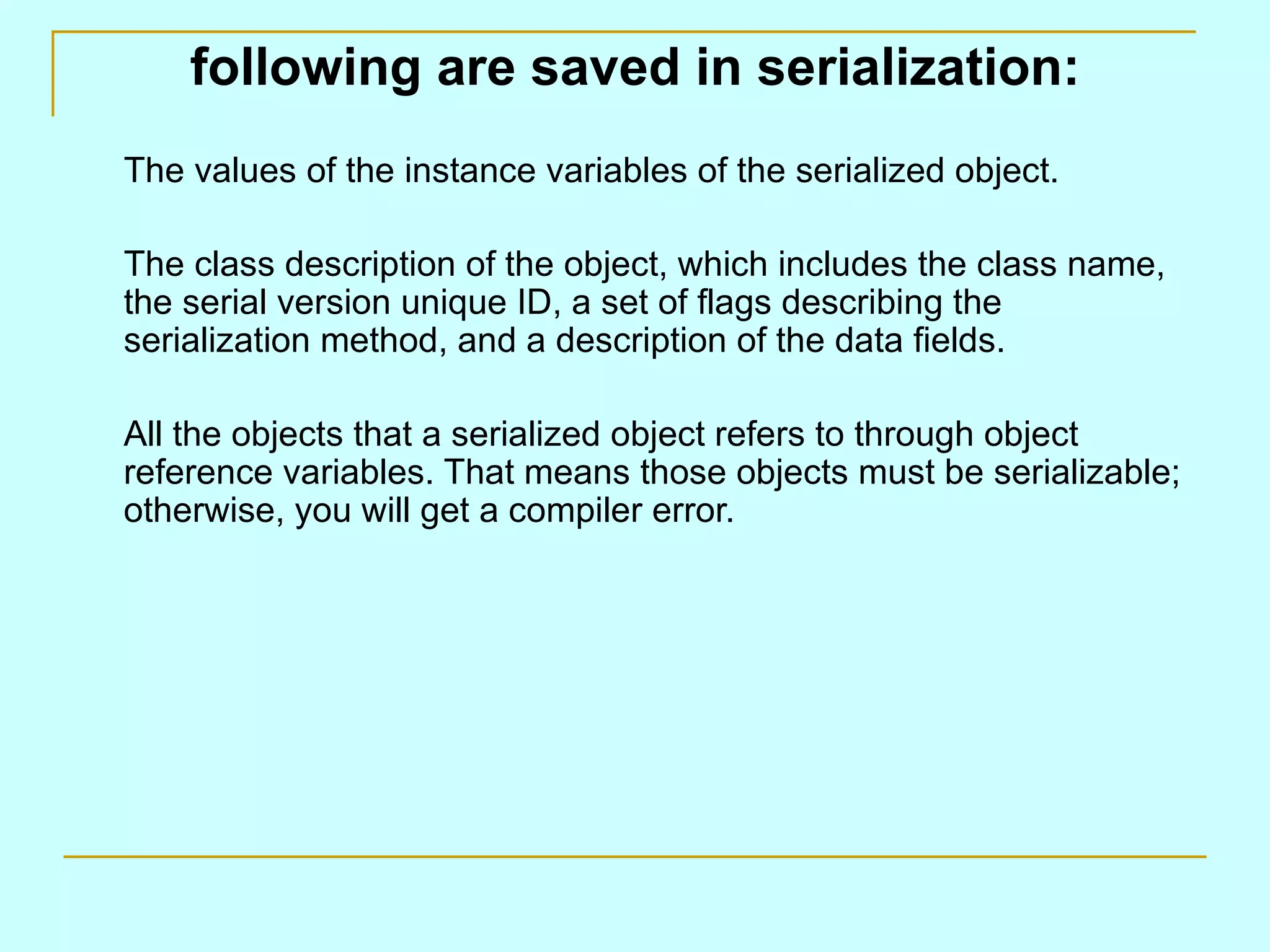 following are saved in serialization: The values of the instance variables of the serialized object. The class description of the object, which includes the class name, the serial version unique ID, a set of flags describing the serialization method, and a description of the data fields. All the objects that a serialized object refers to through object reference variables. That means those objects must be serializable; otherwise, you will get a compiler error. 