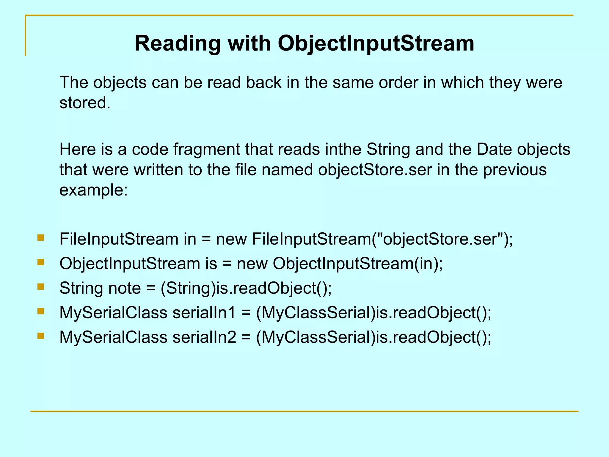 Reading with ObjectInputStream The objects can be read back in the same order in which they were stored . Here is a code fragment that reads inthe String and the Date objects that were written to the file named objectStore.ser in the previous example: FileInputStream in = new FileInputStream(&quot;objectStore.ser&quot;); ObjectInputStream is = new ObjectInputStream(in); String note = (String)is.readObject(); MySerialClass serialIn1 = (MyClassSerial)is.readObject(); MySerialClass serialIn2 = (MyClassSerial)is.readObject(); 