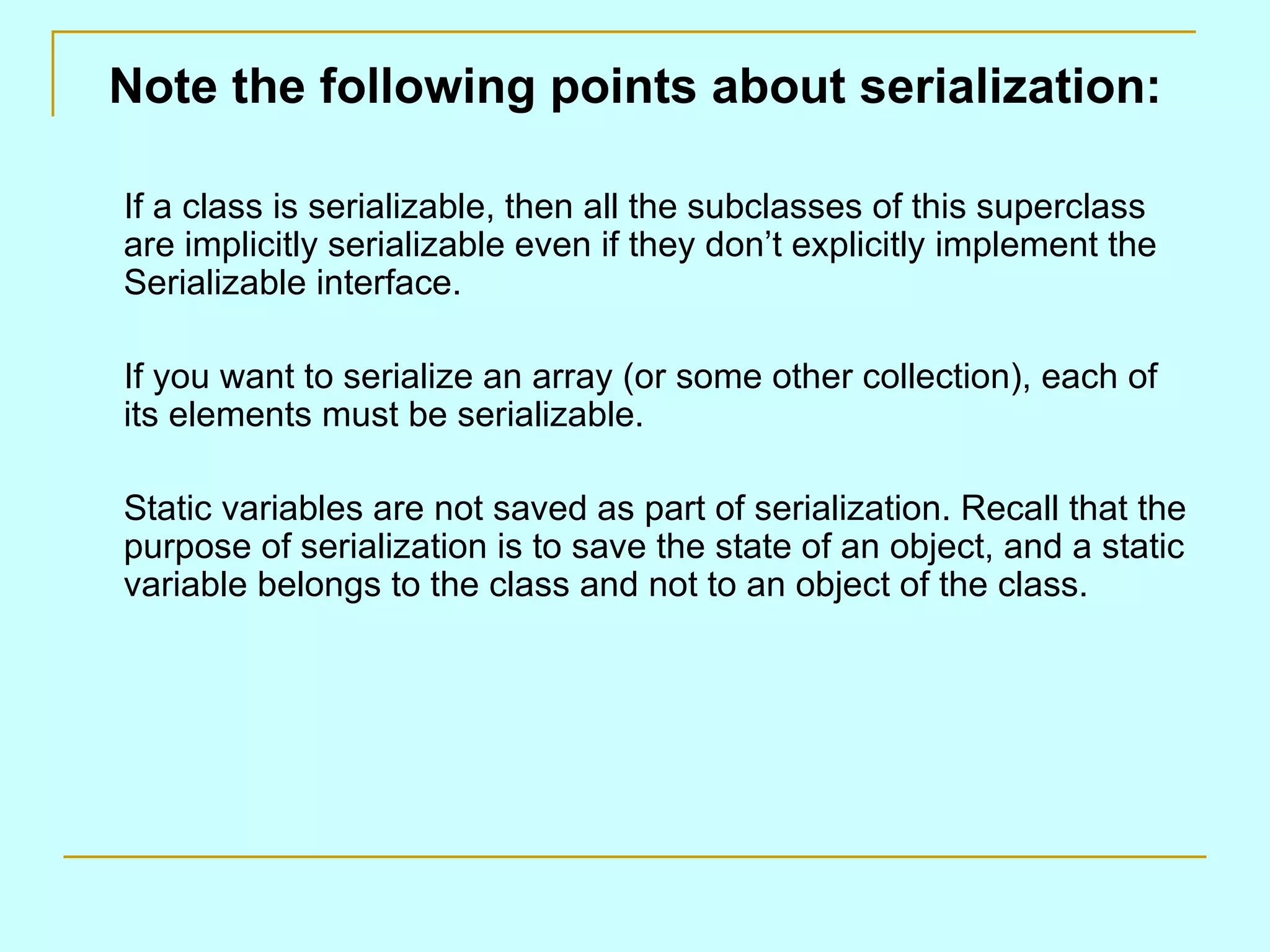 Note the following points about serialization: If a class is serializable, then all the subclasses of this superclass are implicitly serializable even if they don’t explicitly implement the Serializable interface. If you want to serialize an array (or some other collection), each of its elements must be serializable. Static variables are not saved as part of serialization. Recall that the purpose of serialization is to save the state of an object, and a static variable belongs to the class and not to an object of the class. 
