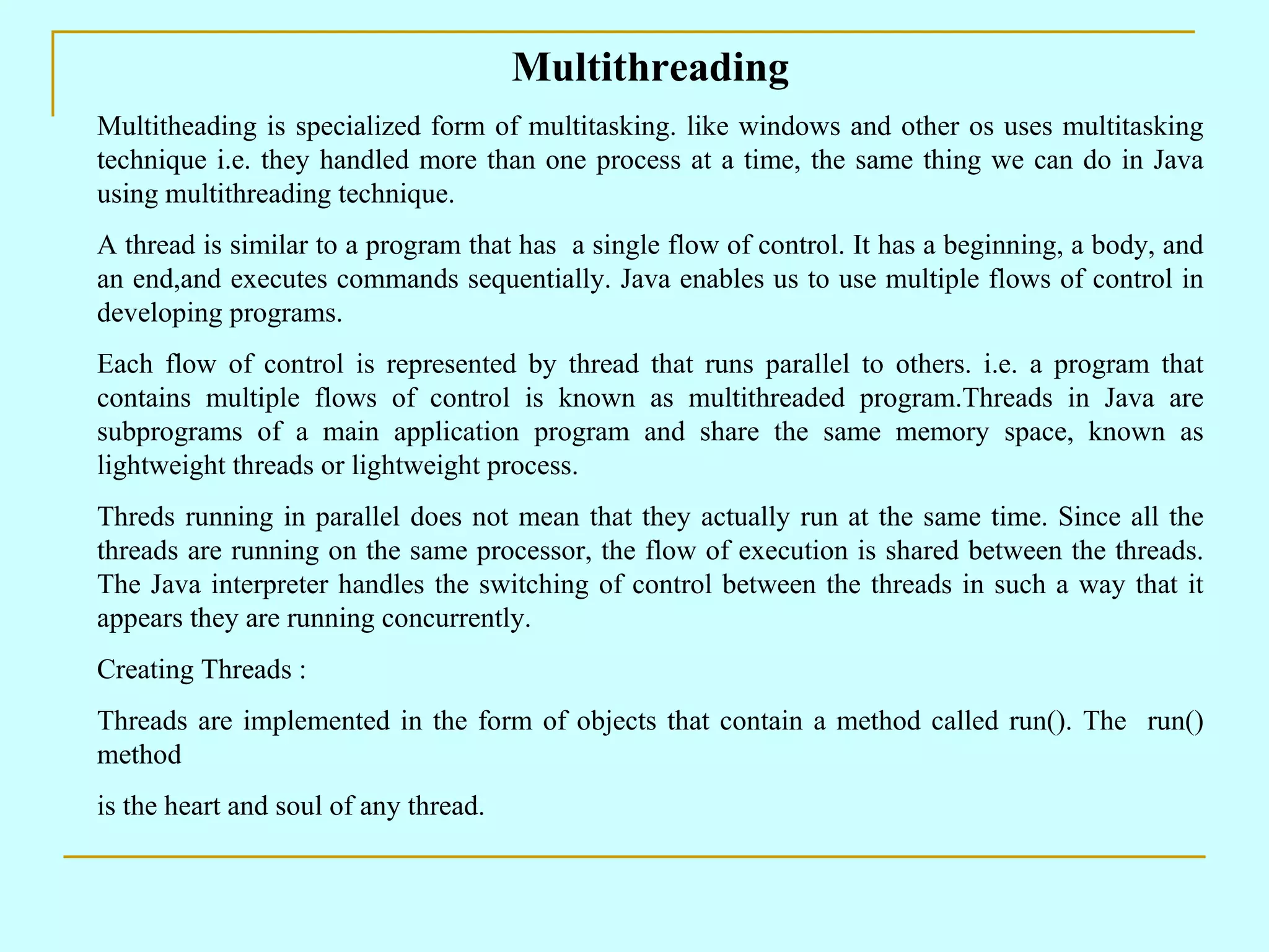 Multithreading Multitheading is specialized form of multitasking. like windows and other os uses multitasking technique i.e. they handled more than one process at a time, the same thing we can do in Java using multithreading technique. A thread is similar to a program that has a single flow of control. It has a beginning, a body, and an end,and executes commands sequentially. Java enables us to use multiple flows of control in developing programs. Each flow of control is represented by thread that runs parallel to others. i.e. a program that contains multiple flows of control is known as multithreaded program.Threads in Java are subprograms of a main application program and share the same memory space, known as lightweight threads or lightweight process. Threds running in parallel does not mean that they actually run at the same time. Since all the threads are running on the same processor, the flow of execution is shared between the threads. The Java interpreter handles the switching of control between the threads in such a way that it appears they are running concurrently. Creating Threads : Threads are implemented in the form of objects that contain a method called run(). The run() method is the heart and soul of any thread. 