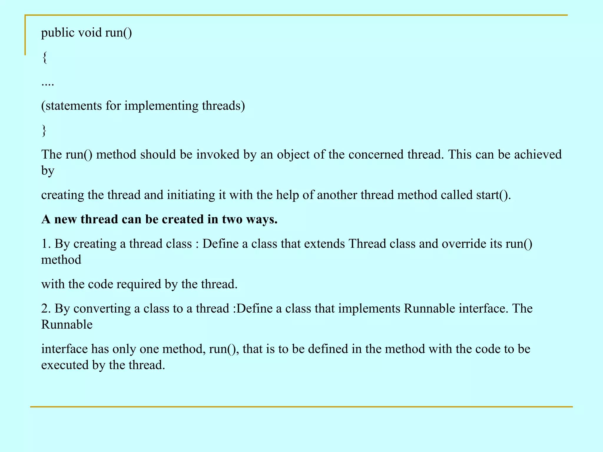 public void run() { .... (statements for implementing threads) } The run() method should be invoked by an object of the concerned thread. This can be achieved by creating the thread and initiating it with the help of another thread method called start(). A new thread can be created in two ways. 1. By creating a thread class : Define a class that extends Thread class and override its run() method with the code required by the thread. 2. By converting a class to a thread :Define a class that implements Runnable interface. The Runnable interface has only one method, run(), that is to be defined in the method with the code to be executed by the thread. 