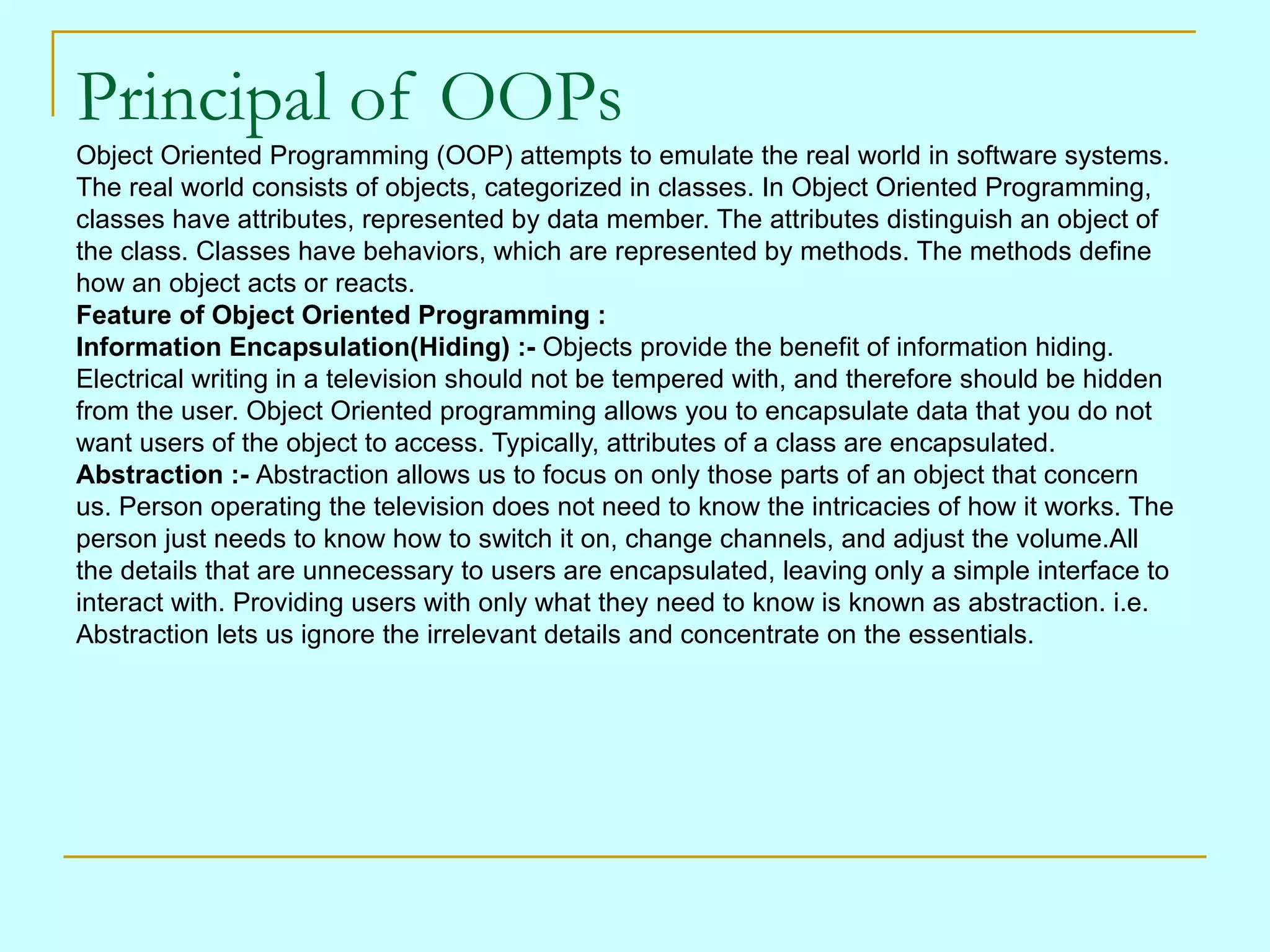 Principal of OOPs Object Oriented Programming (OOP) attempts to emulate the real world in software systems. The real world consists of objects, categorized in classes. In Object Oriented Programming, classes have attributes, represented by data member. The attributes distinguish an object of the class. Classes have behaviors, which are represented by methods. The methods define how an object acts or reacts. Feature of Object Oriented Programming : Information Encapsulation(Hiding) :- Objects provide the benefit of information hiding. Electrical writing in a television should not be tempered with, and therefore should be hidden from the user. Object Oriented programming allows you to encapsulate data that you do not want users of the object to access. Typically, attributes of a class are encapsulated. Abstraction :- Abstraction allows us to focus on only those parts of an object that concern us. Person operating the television does not need to know the intricacies of how it works. The person just needs to know how to switch it on, change channels, and adjust the volume.All the details that are unnecessary to users are encapsulated, leaving only a simple interface to interact with. Providing users with only what they need to know is known as abstraction. i.e. Abstraction lets us ignore the irrelevant details and concentrate on the essentials. 