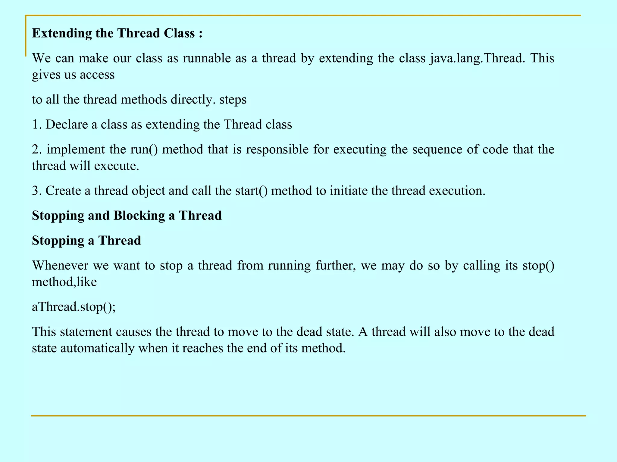 Extending the Thread Class : We can make our class as runnable as a thread by extending the class java.lang.Thread. This gives us access to all the thread methods directly. steps 1. Declare a class as extending the Thread class 2. implement the run() method that is responsible for executing the sequence of code that the thread will execute. 3. Create a thread object and call the start() method to initiate the thread execution. Stopping and Blocking a Thread Stopping a Thread Whenever we want to stop a thread from running further, we may do so by calling its stop() method,like aThread.stop(); This statement causes the thread to move to the dead state. A thread will also move to the dead state automatically when it reaches the end of its method. 