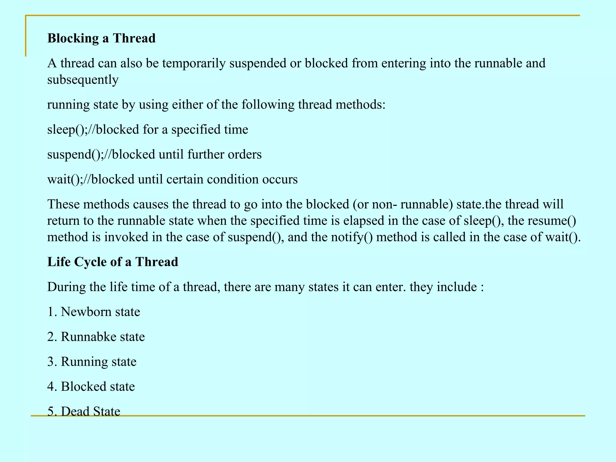 Blocking a Thread A thread can also be temporarily suspended or blocked from entering into the runnable and subsequently running state by using either of the following thread methods: sleep();//blocked for a specified time suspend();//blocked until further orders wait();//blocked until certain condition occurs These methods causes the thread to go into the blocked (or non- runnable) state.the thread will return to the runnable state when the specified time is elapsed in the case of sleep(), the resume() method is invoked in the case of suspend(), and the notify() method is called in the case of wait(). Life Cycle of a Thread During the life time of a thread, there are many states it can enter. they include : 1. Newborn state 2. Runnabke state 3. Running state 4. Blocked state 5. Dead State 