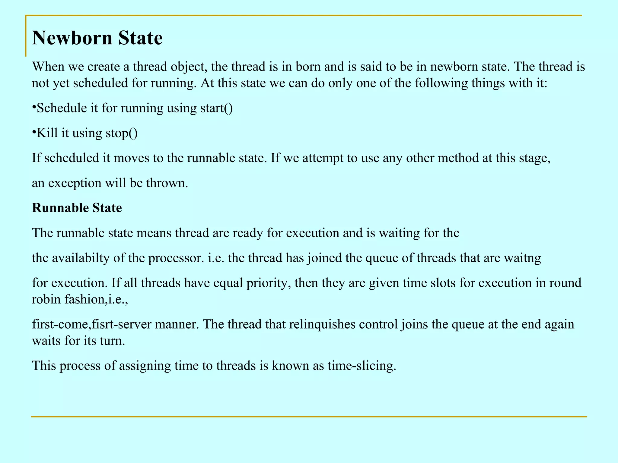 Newborn State When we create a thread object, the thread is in born and is said to be in newborn state. The thread is not yet scheduled for running. At this state we can do only one of the following things with it: Schedule it for running using start() Kill it using stop() If scheduled it moves to the runnable state. If we attempt to use any other method at this stage, an exception will be thrown. Runnable State The runnable state means thread are ready for execution and is waiting for the the availabilty of the processor. i.e. the thread has joined the queue of threads that are waitng for execution. If all threads have equal priority, then they are given time slots for execution in round robin fashion,i.e., first-come,fisrt-server manner. The thread that relinquishes control joins the queue at the end again waits for its turn. This process of assigning time to threads is known as time-slicing. 