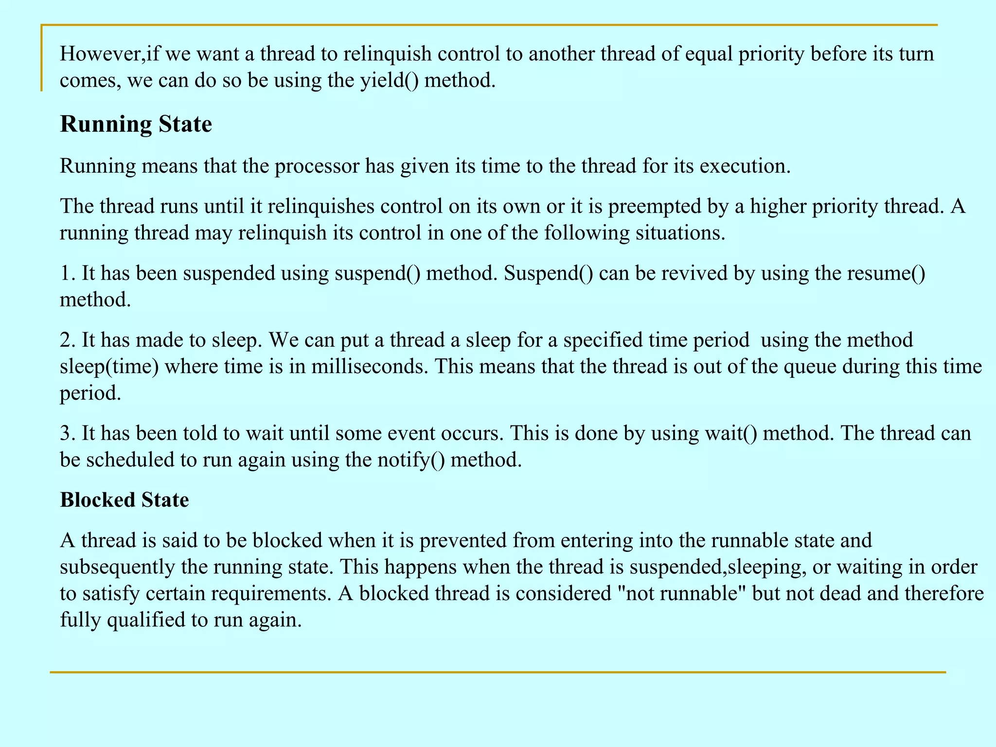 However,if we want a thread to relinquish control to another thread of equal priority before its turn comes, we can do so be using the yield() method. Running State Running means that the processor has given its time to the thread for its execution. The thread runs until it relinquishes control on its own or it is preempted by a higher priority thread. A running thread may relinquish its control in one of the following situations. 1. It has been suspended using suspend() method. Suspend() can be revived by using the resume() method. 2. It has made to sleep. We can put a thread a sleep for a specified time period using the method sleep(time) where time is in milliseconds. This means that the thread is out of the queue during this time period. 3. It has been told to wait until some event occurs. This is done by using wait() method. The thread can be scheduled to run again using the notify() method. Blocked State A thread is said to be blocked when it is prevented from entering into the runnable state and subsequently the running state. This happens when the thread is suspended,sleeping, or waiting in order to satisfy certain requirements. A blocked thread is considered &quot;not runnable&quot; but not dead and therefore fully qualified to run again. 