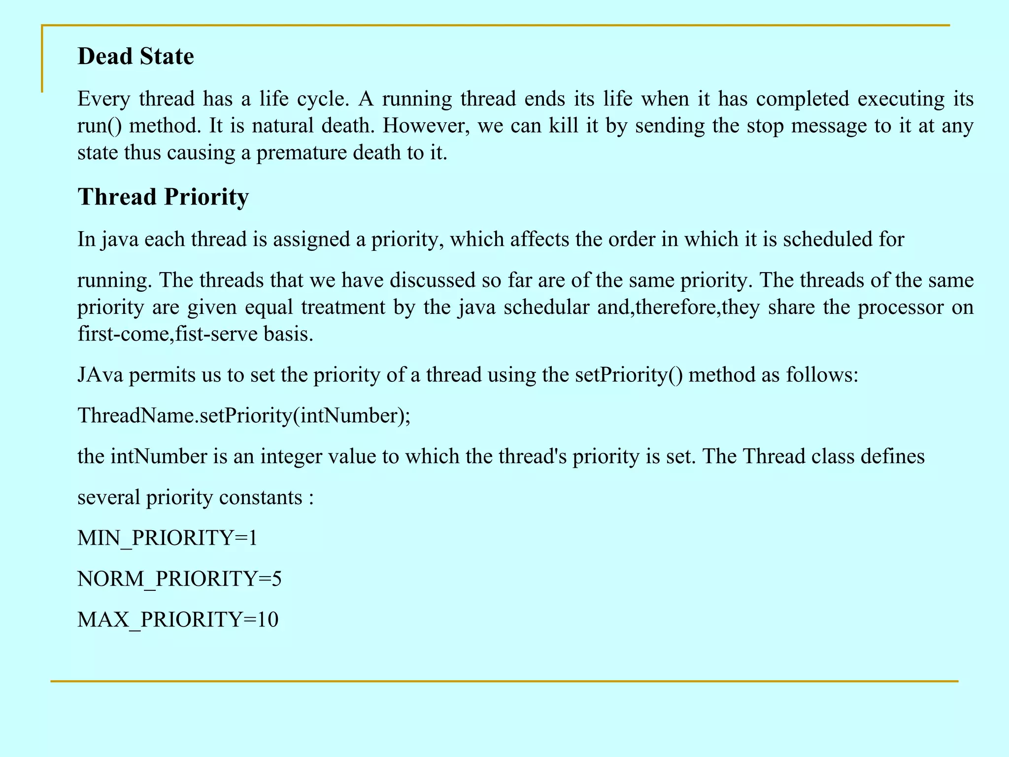 Dead State Every thread has a life cycle. A running thread ends its life when it has completed executing its run() method. It is natural death. However, we can kill it by sending the stop message to it at any state thus causing a premature death to it. Thread Priority In java each thread is assigned a priority, which affects the order in which it is scheduled for running. The threads that we have discussed so far are of the same priority. The threads of the same priority are given equal treatment by the java schedular and,therefore,they share the processor on first-come,fist-serve basis. JAva permits us to set the priority of a thread using the setPriority() method as follows: ThreadName.setPriority(intNumber); the intNumber is an integer value to which the thread's priority is set. The Thread class defines several priority constants : MIN_PRIORITY=1 NORM_PRIORITY=5 MAX_PRIORITY=10 