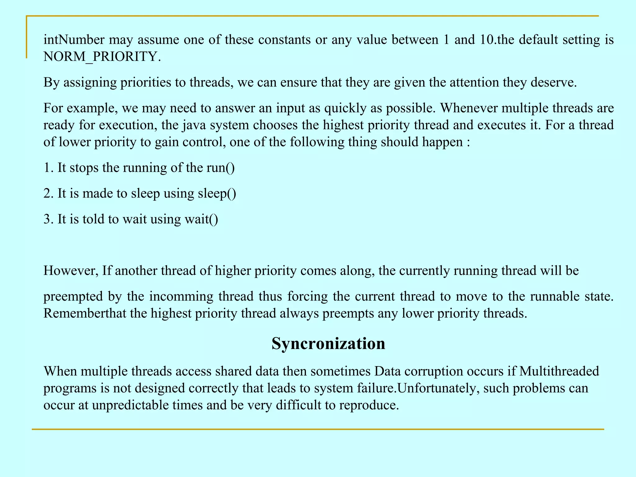intNumber may assume one of these constants or any value between 1 and 10.the default setting is NORM_PRIORITY. By assigning priorities to threads, we can ensure that they are given the attention they deserve. For example, we may need to answer an input as quickly as possible. Whenever multiple threads are ready for execution, the java system chooses the highest priority thread and executes it. For a thread of lower priority to gain control, one of the following thing should happen : 1. It stops the running of the run() 2. It is made to sleep using sleep() 3. It is told to wait using wait() However, If another thread of higher priority comes along, the currently running thread will be preempted by the incomming thread thus forcing the current thread to move to the runnable state. Rememberthat the highest priority thread always preempts any lower priority threads. Syncronization When multiple threads access shared data then sometimes Data corruption occurs if Multithreaded programs is not designed correctly that leads to system failure.Unfortunately, such problems can occur at unpredictable times and be very difficult to reproduce. 
