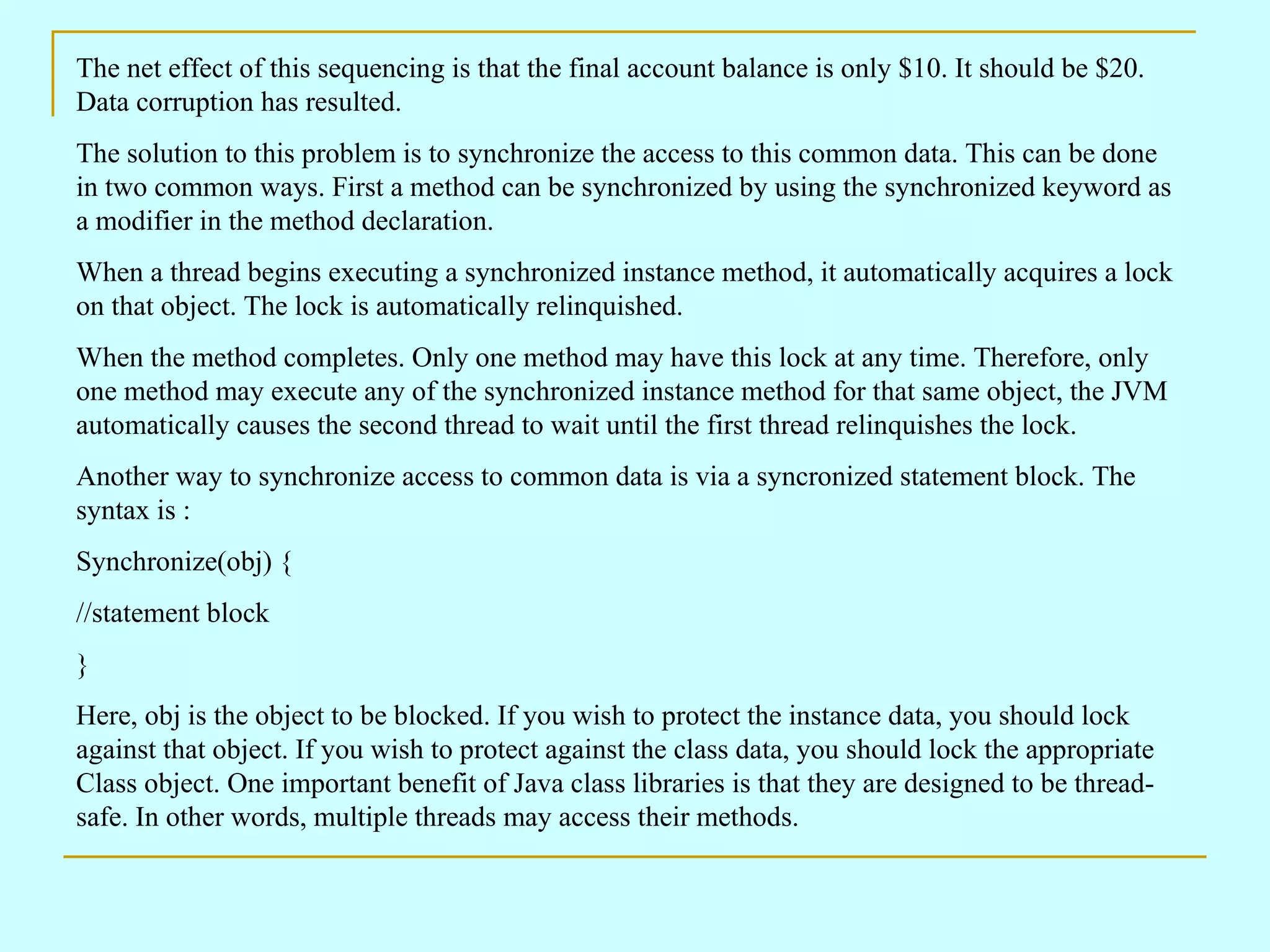 The net effect of this sequencing is that the final account balance is only $10. It should be $20. Data corruption has resulted. The solution to this problem is to synchronize the access to this common data. This can be done in two common ways. First a method can be synchronized by using the synchronized keyword as a modifier in the method declaration. When a thread begins executing a synchronized instance method, it automatically acquires a lock on that object. The lock is automatically relinquished. When the method completes. Only one method may have this lock at any time. Therefore, only one method may execute any of the synchronized instance method for that same object, the JVM automatically causes the second thread to wait until the first thread relinquishes the lock. Another way to synchronize access to common data is via a syncronized statement block. The syntax is : Synchronize(obj) { //statement block } Here, obj is the object to be blocked. If you wish to protect the instance data, you should lock against that object. If you wish to protect against the class data, you should lock the appropriate Class object. One important benefit of Java class libraries is that they are designed to be thread-safe. In other words, multiple threads may access their methods. 