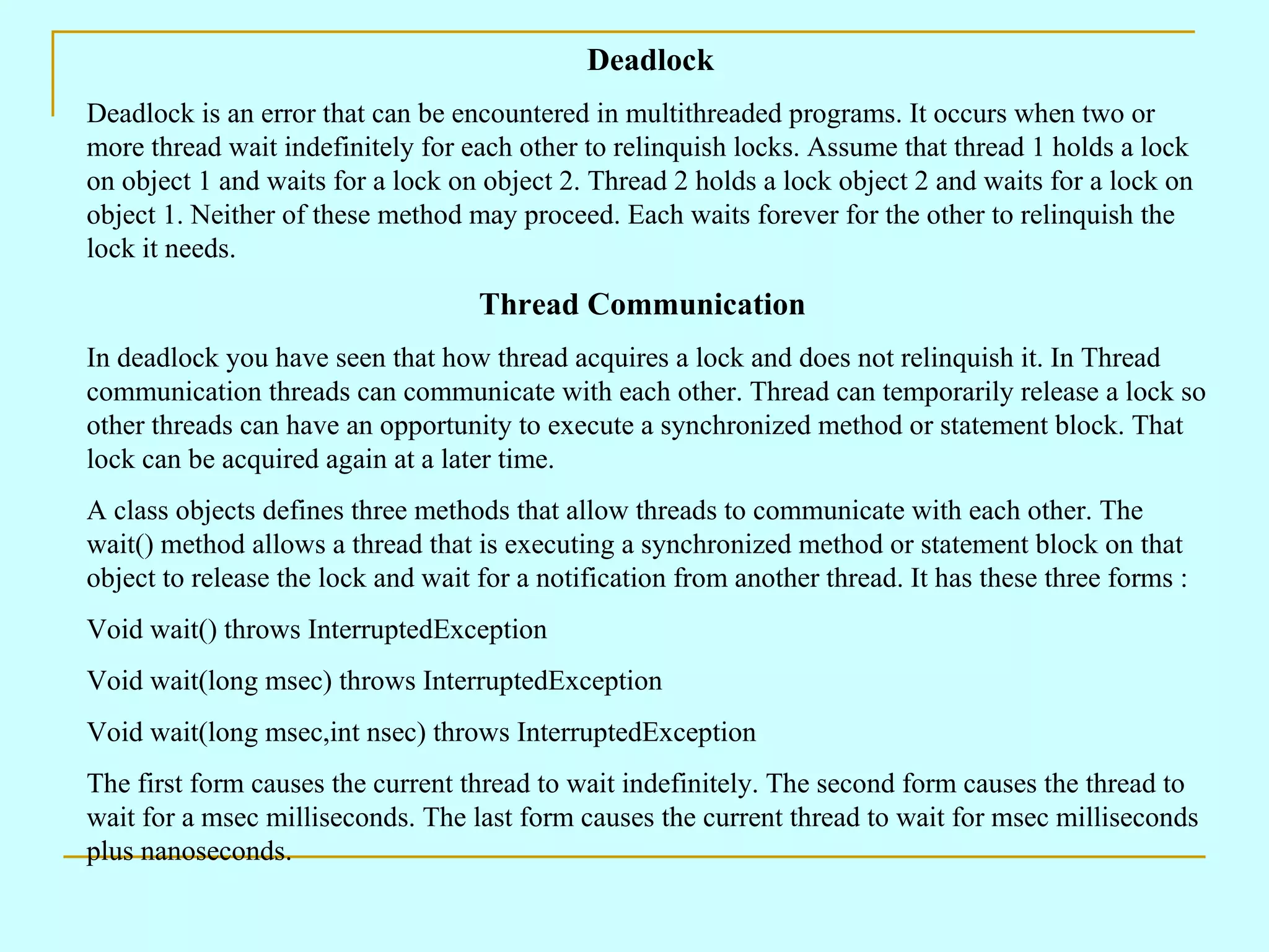 Deadlock Deadlock is an error that can be encountered in multithreaded programs. It occurs when two or more thread wait indefinitely for each other to relinquish locks. Assume that thread 1 holds a lock on object 1 and waits for a lock on object 2. Thread 2 holds a lock object 2 and waits for a lock on object 1. Neither of these method may proceed. Each waits forever for the other to relinquish the lock it needs. Thread Communication In deadlock you have seen that how thread acquires a lock and does not relinquish it. In Thread communication threads can communicate with each other. Thread can temporarily release a lock so other threads can have an opportunity to execute a synchronized method or statement block. That lock can be acquired again at a later time. A class objects defines three methods that allow threads to communicate with each other. The wait() method allows a thread that is executing a synchronized method or statement block on that object to release the lock and wait for a notification from another thread. It has these three forms : Void wait() throws InterruptedException Void wait(long msec) throws InterruptedException Void wait(long msec,int nsec) throws InterruptedException The first form causes the current thread to wait indefinitely. The second form causes the thread to wait for a msec milliseconds. The last form causes the current thread to wait for msec milliseconds plus nanoseconds. 