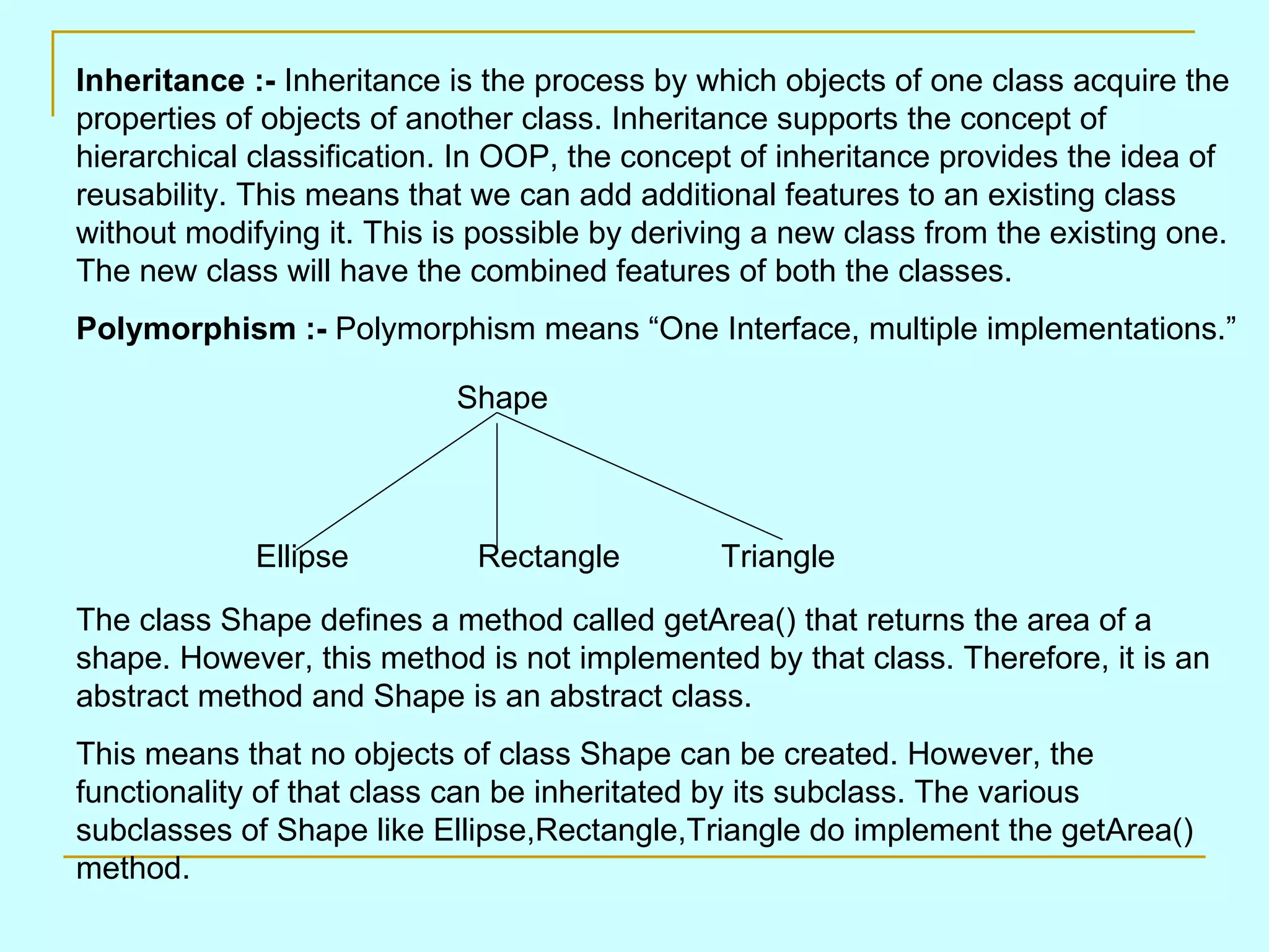 Inheritance :- Inheritance is the process by which objects of one class acquire the properties of objects of another class. Inheritance supports the concept of hierarchical classification. In OOP, the concept of inheritance provides the idea of reusability. This means that we can add additional features to an existing class without modifying it. This is possible by deriving a new class from the existing one. The new class will have the combined features of both the classes. Polymorphism :- Polymorphism means “One Interface, multiple implementations.” Shape The class Shape defines a method called getArea() that returns the area of a shape. However, this method is not implemented by that class. Therefore, it is an abstract method and Shape is an abstract class. This means that no objects of class Shape can be created. However, the functionality of that class can be inheritated by its subclass. The various subclasses of Shape like Ellipse,Rectangle,Triangle do implement the getArea() method. Ellipse Rectangle Triangle 