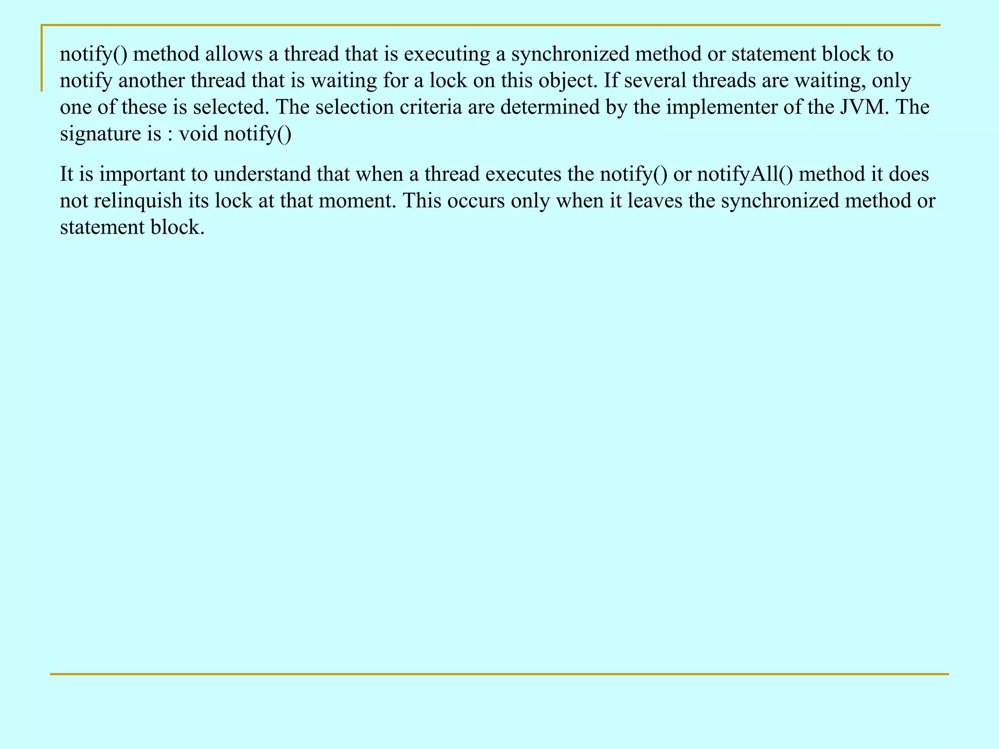 notify() method allows a thread that is executing a synchronized method or statement block to notify another thread that is waiting for a lock on this object. If several threads are waiting, only one of these is selected. The selection criteria are determined by the implementer of the JVM. The signature is : void notify() It is important to understand that when a thread executes the notify() or notifyAll() method it does not relinquish its lock at that moment. This occurs only when it leaves the synchronized method or statement block. 
