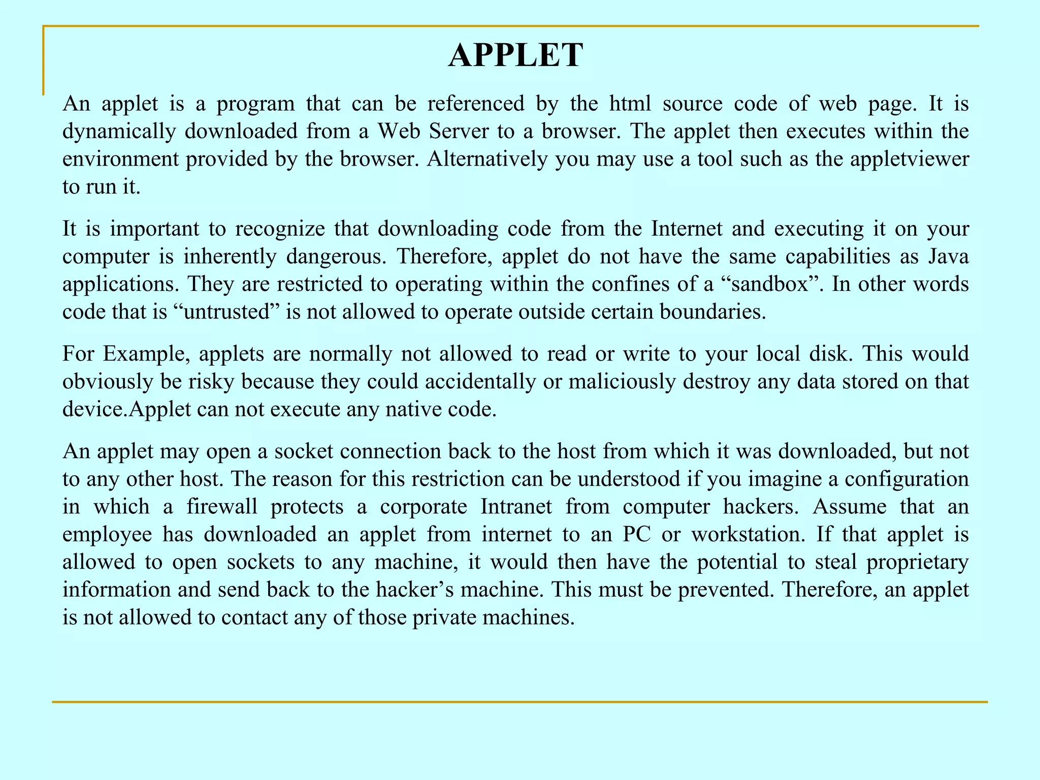 APPLET An applet is a program that can be referenced by the html source code of web page. It is dynamically downloaded from a Web Server to a browser. The applet then executes within the environment provided by the browser. Alternatively you may use a tool such as the appletviewer to run it. It is important to recognize that downloading code from the Internet and executing it on your computer is inherently dangerous. Therefore, applet do not have the same capabilities as Java applications. They are restricted to operating within the confines of a “sandbox”. In other words code that is “untrusted” is not allowed to operate outside certain boundaries. For Example, applets are normally not allowed to read or write to your local disk. This would obviously be risky because they could accidentally or maliciously destroy any data stored on that device.Applet can not execute any native code. An applet may open a socket connection back to the host from which it was downloaded, but not to any other host. The reason for this restriction can be understood if you imagine a configuration in which a firewall protects a corporate Intranet from computer hackers. Assume that an employee has downloaded an applet from internet to an PC or workstation. If that applet is allowed to open sockets to any machine, it would then have the potential to steal proprietary information and send back to the hacker’s machine. This must be prevented. Therefore, an applet is not allowed to contact any of those private machines. 