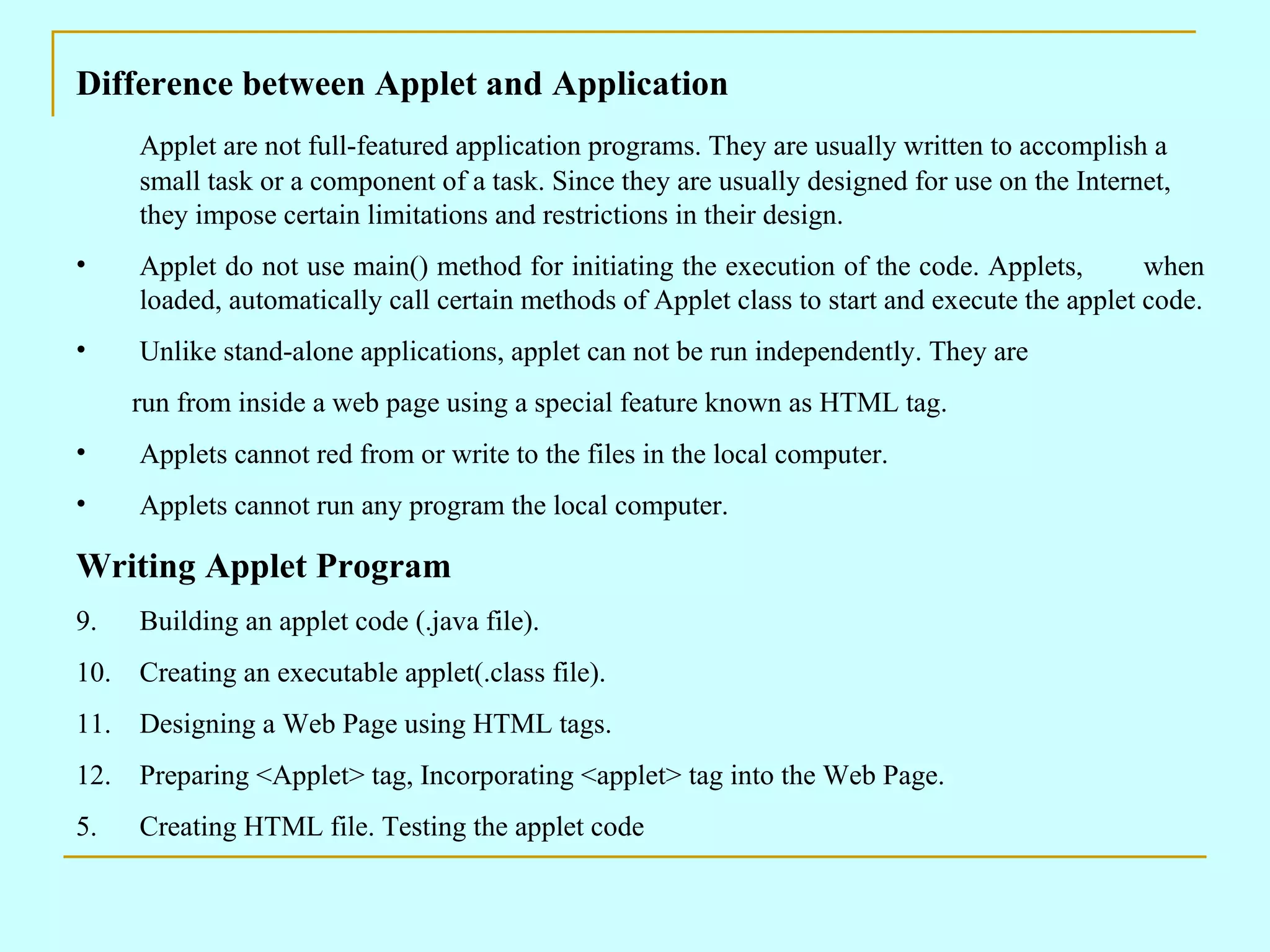 Difference between Applet and Application Applet are not full-featured application programs. They are usually written to accomplish a small task or a component of a task. Since they are usually designed for use on the Internet, they impose certain limitations and restrictions in their design. Applet do not use main() method for initiating the execution of the code. Applets, when loaded, automatically call certain methods of Applet class to start and execute the applet code. Unlike stand-alone applications, applet can not be run independently. They are run from inside a web page using a special feature known as HTML tag. Applets cannot red from or write to the files in the local computer. Applets cannot run any program the local computer. Writing Applet Program Building an applet code (.java file). Creating an executable applet(.class file). Designing a Web Page using HTML tags. Preparing <Applet> tag, Incorporating <applet> tag into the Web Page. 5. Creating HTML file. Testing the applet code 