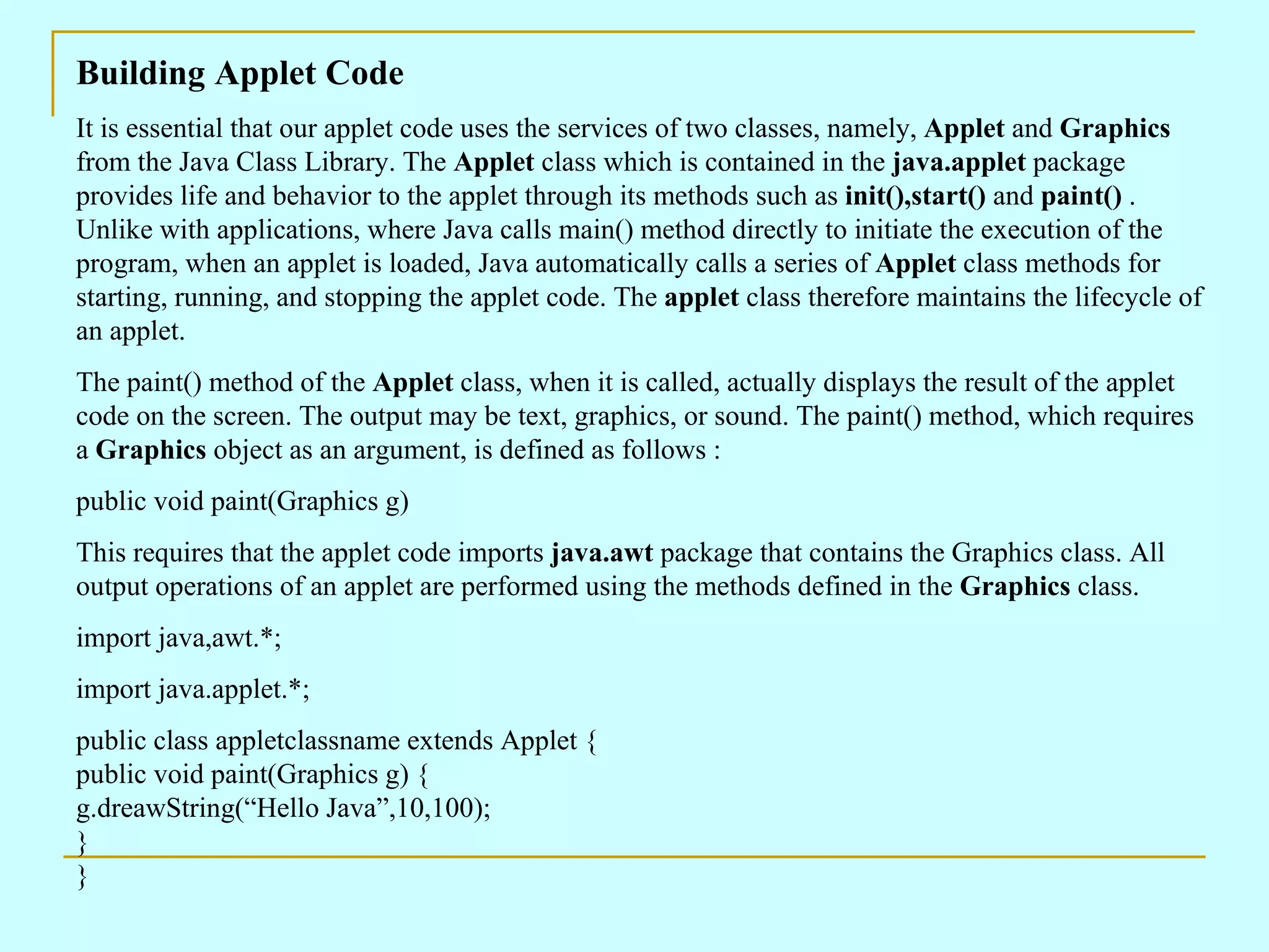 Building Applet Code It is essential that our applet code uses the services of two classes, namely, Applet and Graphics from the Java Class Library. The Applet class which is contained in the java.applet package provides life and behavior to the applet through its methods such as init(),start() and paint() . Unlike with applications, where Java calls main() method directly to initiate the execution of the program, when an applet is loaded, Java automatically calls a series of Applet class methods for starting, running, and stopping the applet code. The applet class therefore maintains the lifecycle of an applet. The paint() method of the Applet class, when it is called, actually displays the result of the applet code on the screen. The output may be text, graphics, or sound. The paint() method, which requires a Graphics object as an argument, is defined as follows : public void paint(Graphics g) This requires that the applet code imports java.awt package that contains the Graphics class. All output operations of an applet are performed using the methods defined in the Graphics class. import java,awt.*; import java.applet.*; public class appletclassname extends Applet { public void paint(Graphics g) { g.dreawString(“Hello Java”,10,100); } } 