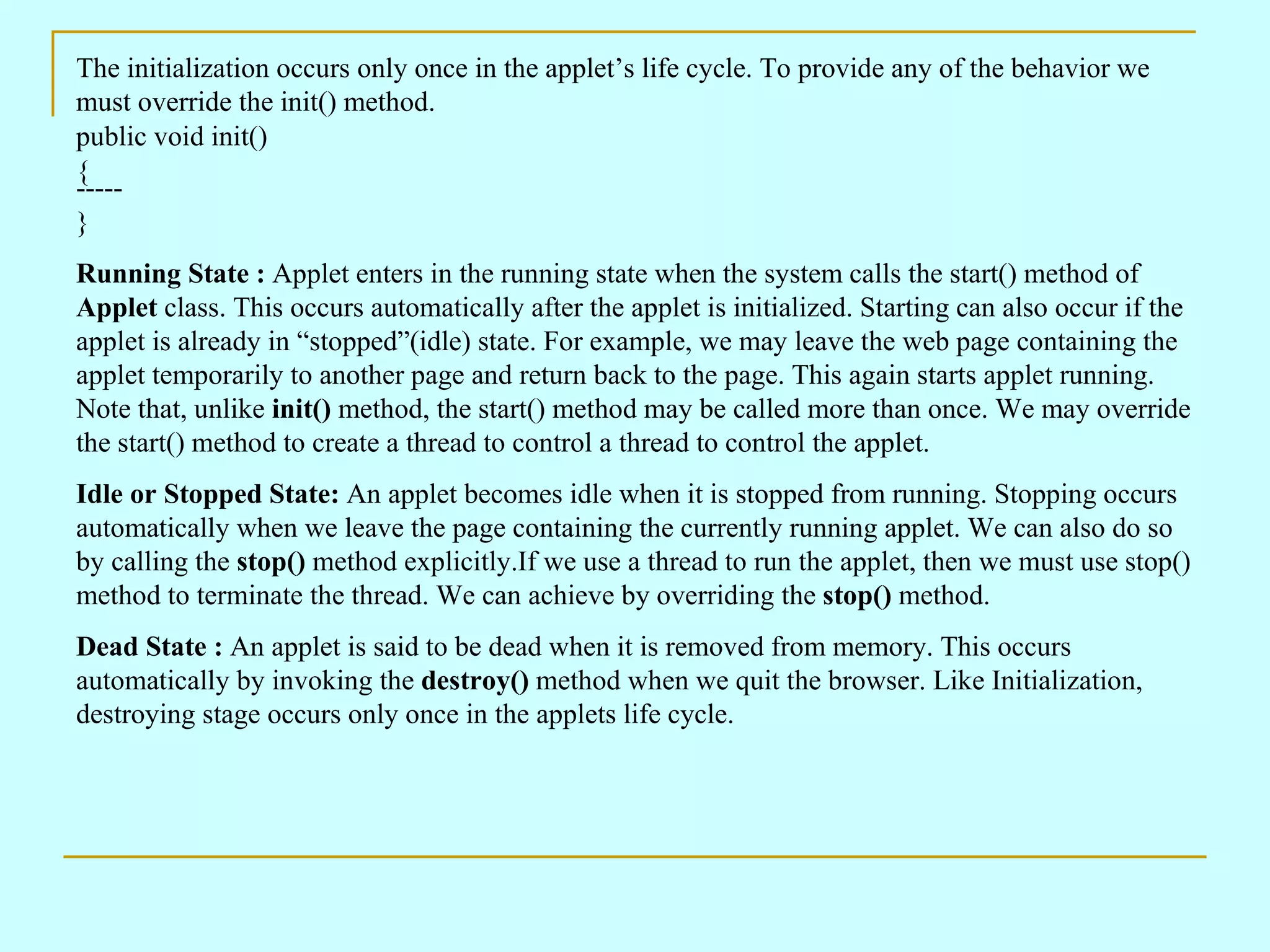 The initialization occurs only once in the applet’s life cycle. To provide any of the behavior we must override the init() method. public void init() { ----- } Running State : Applet enters in the running state when the system calls the start() method of Applet class. This occurs automatically after the applet is initialized. Starting can also occur if the applet is already in “stopped”(idle) state. For example, we may leave the web page containing the applet temporarily to another page and return back to the page. This again starts applet running. Note that, unlike init() method, the start() method may be called more than once. We may override the start() method to create a thread to control a thread to control the applet. Idle or Stopped State: An applet becomes idle when it is stopped from running. Stopping occurs automatically when we leave the page containing the currently running applet. We can also do so by calling the stop() method explicitly.If we use a thread to run the applet, then we must use stop() method to terminate the thread. We can achieve by overriding the stop() method. Dead State : An applet is said to be dead when it is removed from memory. This occurs automatically by invoking the destroy() method when we quit the browser. Like Initialization, destroying stage occurs only once in the applets life cycle. 