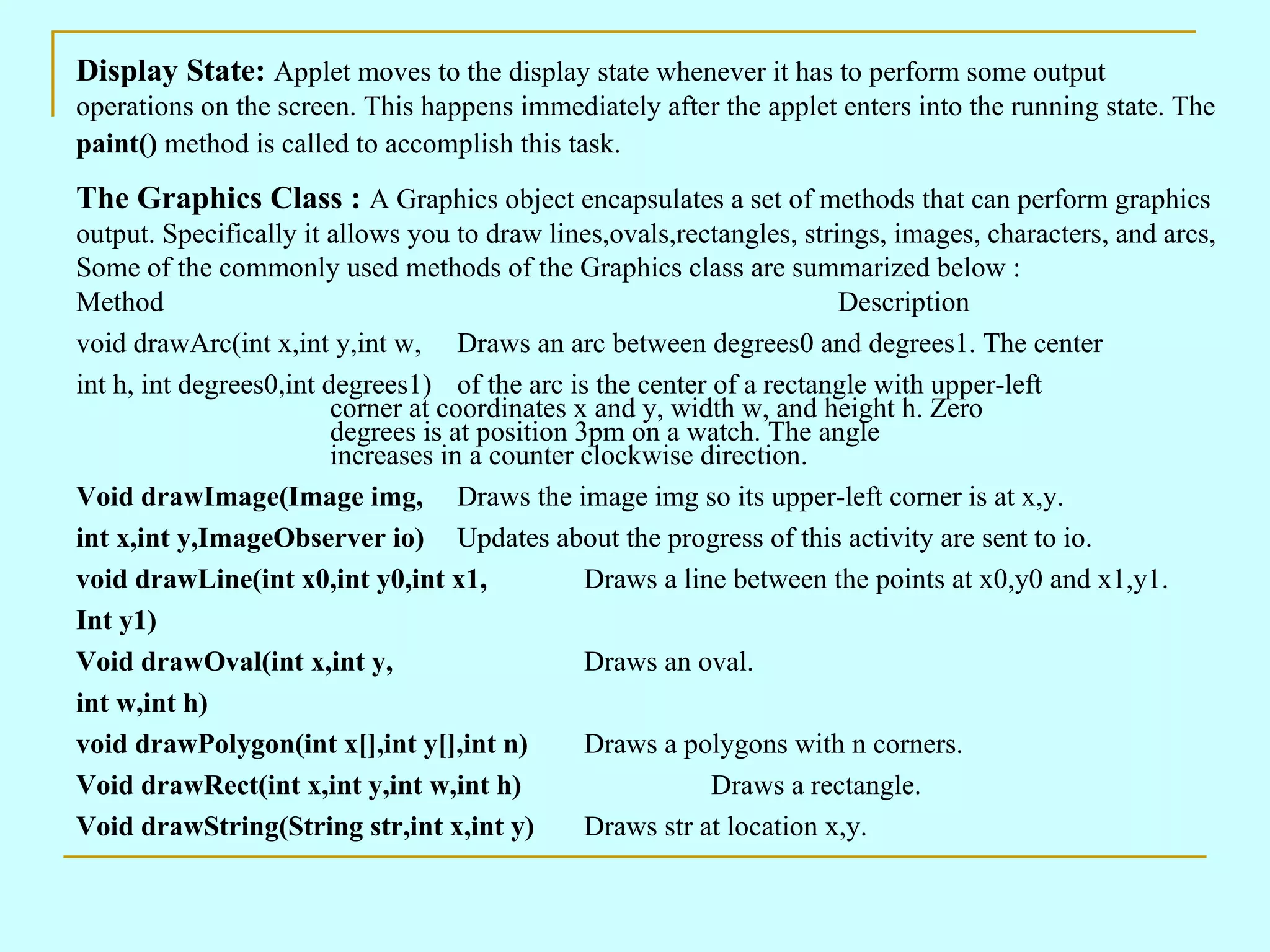 Display State: Applet moves to the display state whenever it has to perform some output operations on the screen. This happens immediately after the applet enters into the running state. The paint() method is called to accomplish this task. The Graphics Class : A Graphics object encapsulates a set of methods that can perform graphics output. Specifically it allows you to draw lines,ovals,rectangles, strings, images, characters, and arcs, Some of the commonly used methods of the Graphics class are summarized below : Method Description void drawArc(int x,int y,int w, Draws an arc between degrees0 and degrees1. The center int h, int degrees0,int degrees1) of the arc is the center of a rectangle with upper-left corner at coordinates x and y, width w, and height h. Zero degrees is at position 3pm on a watch. The angle increases in a counter clockwise direction. Void drawImage(Image img, Draws the image img so its upper-left corner is at x,y. int x,int y,ImageObserver io) Updates about the progress of this activity are sent to io. void drawLine(int x0,int y0,int x1, Draws a line between the points at x0,y0 and x1,y1. Int y1) Void drawOval(int x,int y, Draws an oval. int w,int h) void drawPolygon(int x[],int y[],int n) Draws a polygons with n corners. Void drawRect(int x,int y,int w,int h) Draws a rectangle. Void drawString(String str,int x,int y) Draws str at location x,y. 