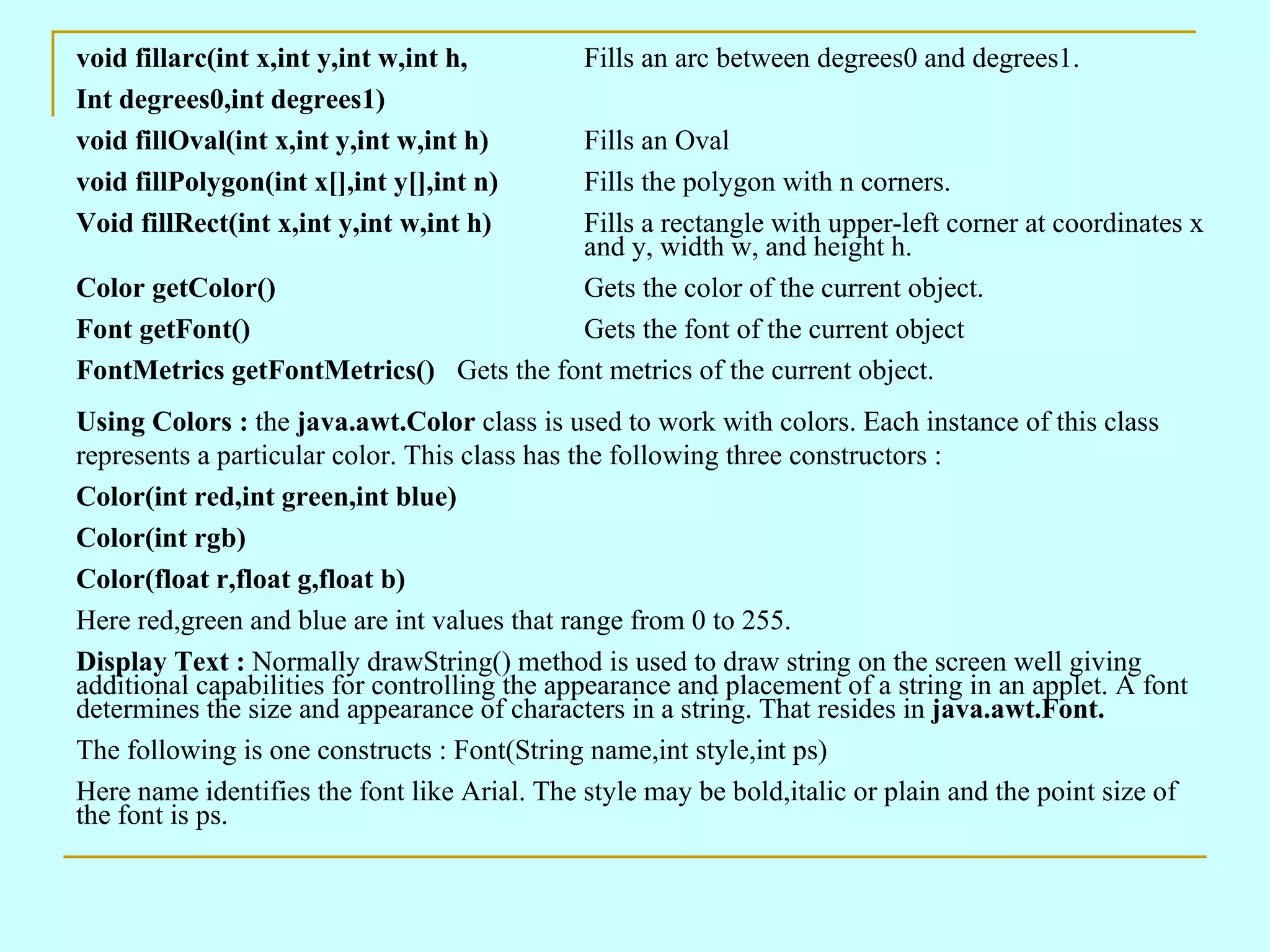 void fillarc(int x,int y,int w,int h, Fills an arc between degrees0 and degrees1. Int degrees0,int degrees1) void fillOval(int x,int y,int w,int h) Fills an Oval void fillPolygon(int x[],int y[],int n) Fills the polygon with n corners. Void fillRect(int x,int y,int w,int h) Fills a rectangle with upper-left corner at coordinates x and y, width w, and height h. Color getColor() Gets the color of the current object. Font getFont() Gets the font of the current object FontMetrics getFontMetrics() Gets the font metrics of the current object. Using Colors : the java.awt.Color class is used to work with colors. Each instance of this class represents a particular color. This class has the following three constructors : Color(int red,int green,int blue) Color(int rgb) Color(float r,float g,float b) Here red,green and blue are int values that range from 0 to 255. Display Text : Normally drawString() method is used to draw string on the screen well giving additional capabilities for controlling the appearance and placement of a string in an applet. A font determines the size and appearance of characters in a string. That resides in java.awt.Font. The following is one constructs : Font(String name,int style,int ps) Here name identifies the font like Arial. The style may be bold,italic or plain and the point size of the font is ps. 
