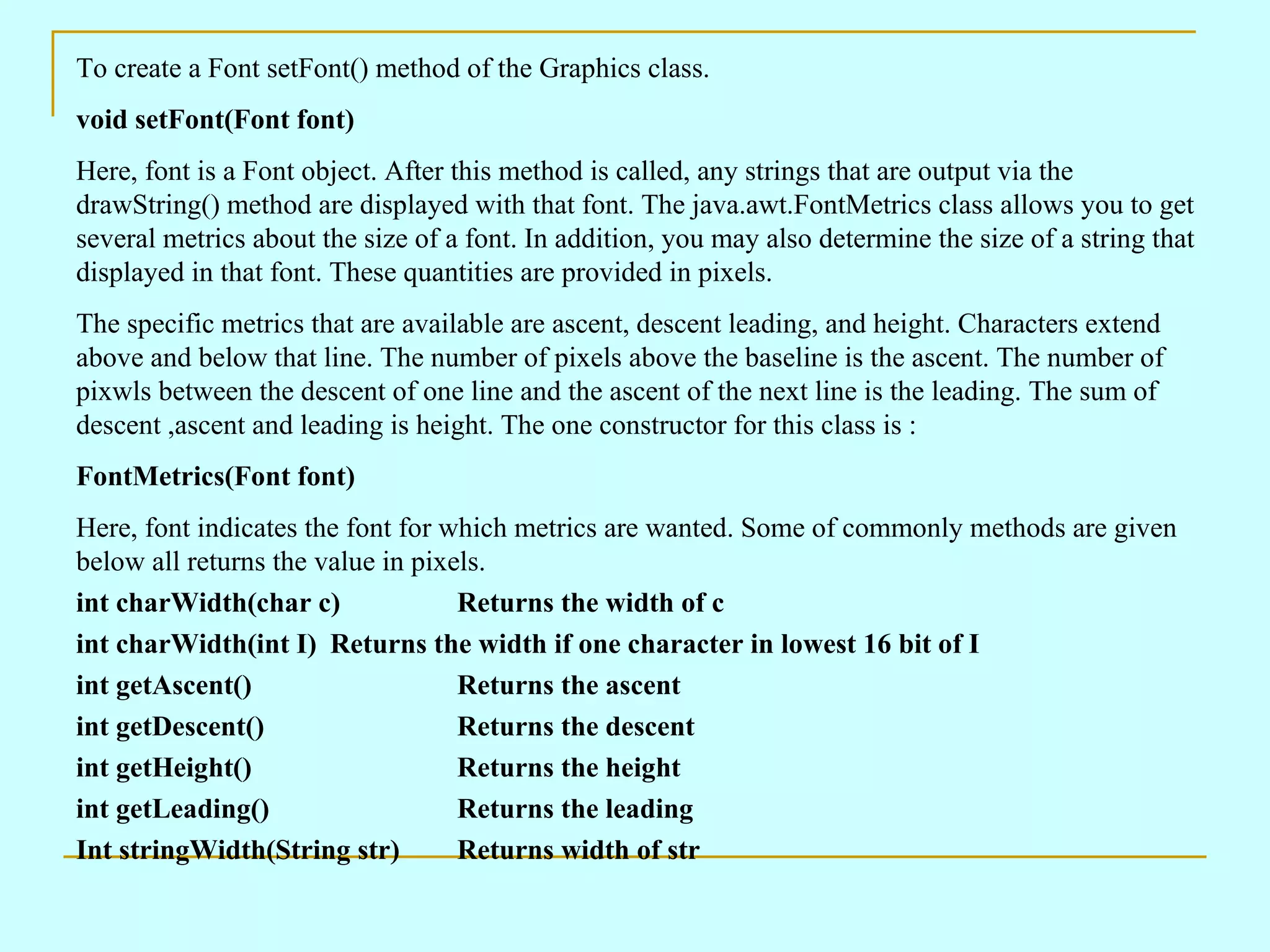 To create a Font setFont() method of the Graphics class. void setFont(Font font) Here, font is a Font object. After this method is called, any strings that are output via the drawString() method are displayed with that font. The java.awt.FontMetrics class allows you to get several metrics about the size of a font. In addition, you may also determine the size of a string that displayed in that font. These quantities are provided in pixels. The specific metrics that are available are ascent, descent leading, and height. Characters extend above and below that line. The number of pixels above the baseline is the ascent. The number of pixwls between the descent of one line and the ascent of the next line is the leading. The sum of descent ,ascent and leading is height. The one constructor for this class is : FontMetrics(Font font) Here, font indicates the font for which metrics are wanted. Some of commonly methods are given below all returns the value in pixels. int charWidth(char c) Returns the width of c int charWidth(int I) Returns the width if one character in lowest 16 bit of I int getAscent() Returns the ascent int getDescent() Returns the descent int getHeight() Returns the height int getLeading() Returns the leading Int stringWidth(String str) Returns width of str 