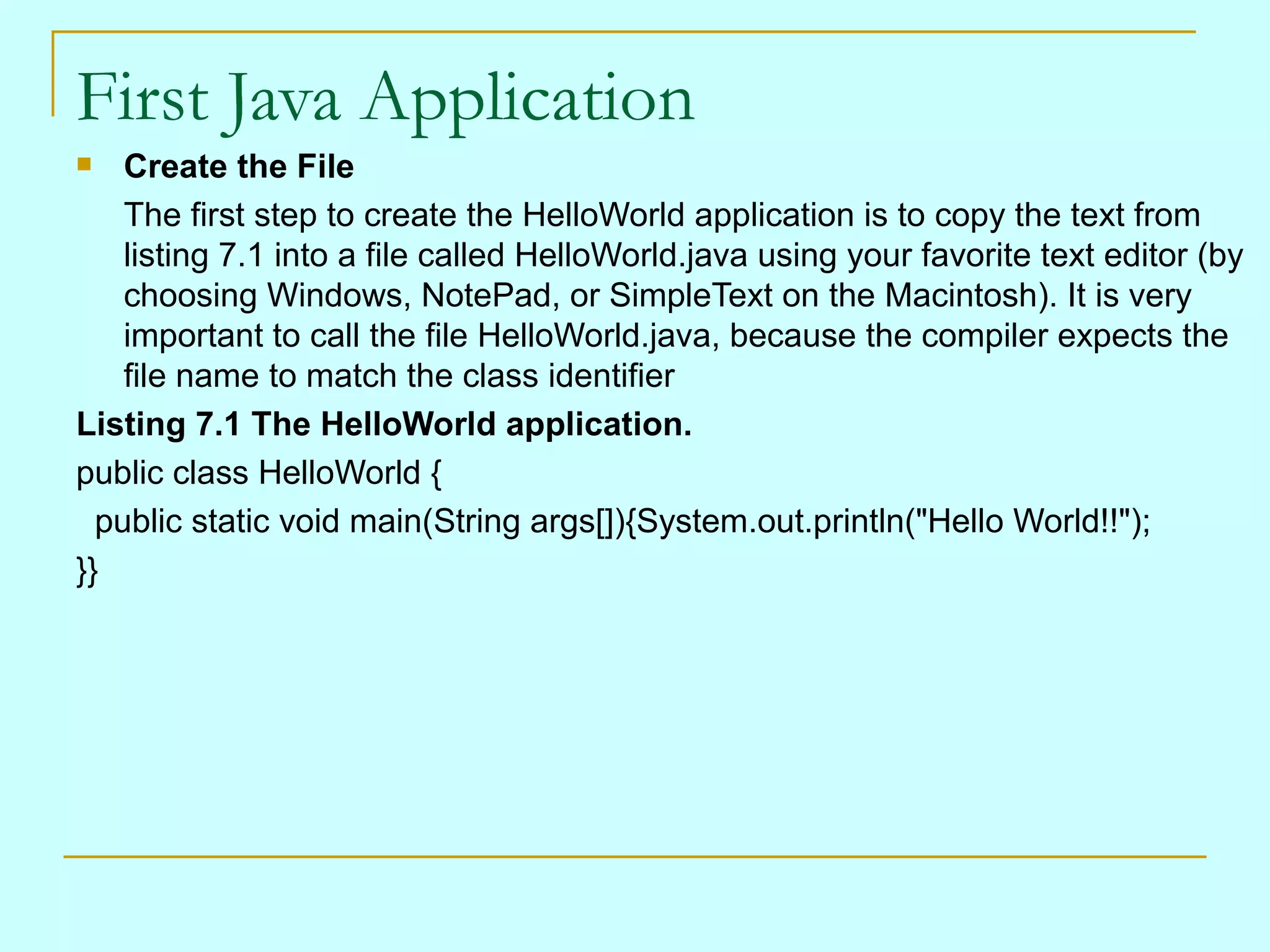 First Java Application Create the File The first step to create the HelloWorld application is to copy the text from listing 7.1 into a file called HelloWorld.java using your favorite text editor (by choosing Windows, NotePad, or SimpleText on the Macintosh). It is very important to call the file HelloWorld.java, because the compiler expects the file name to match the class identifier Listing 7.1 The HelloWorld application. public class HelloWorld { public static void main(String args[]){System.out.println(&quot;Hello World!!&quot;); }} 
