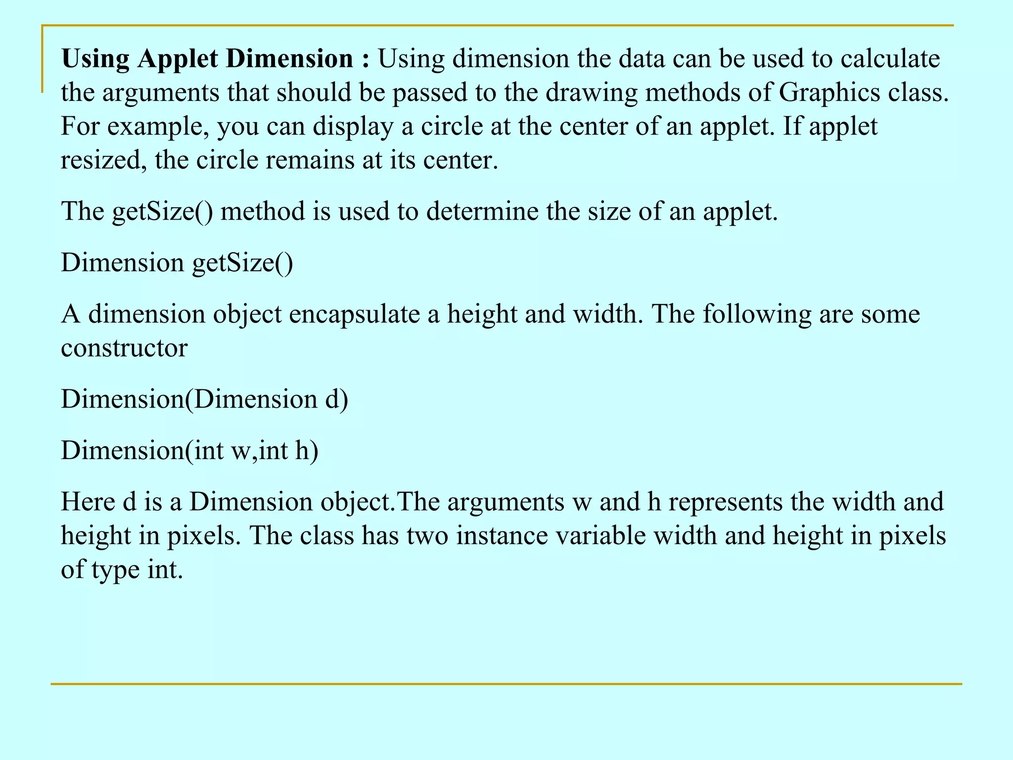 Using Applet Dimension : Using dimension the data can be used to calculate the arguments that should be passed to the drawing methods of Graphics class. For example, you can display a circle at the center of an applet. If applet resized, the circle remains at its center. The getSize() method is used to determine the size of an applet. Dimension getSize() A dimension object encapsulate a height and width. The following are some constructor Dimension(Dimension d) Dimension(int w,int h) Here d is a Dimension object.The arguments w and h represents the width and height in pixels. The class has two instance variable width and height in pixels of type int. 