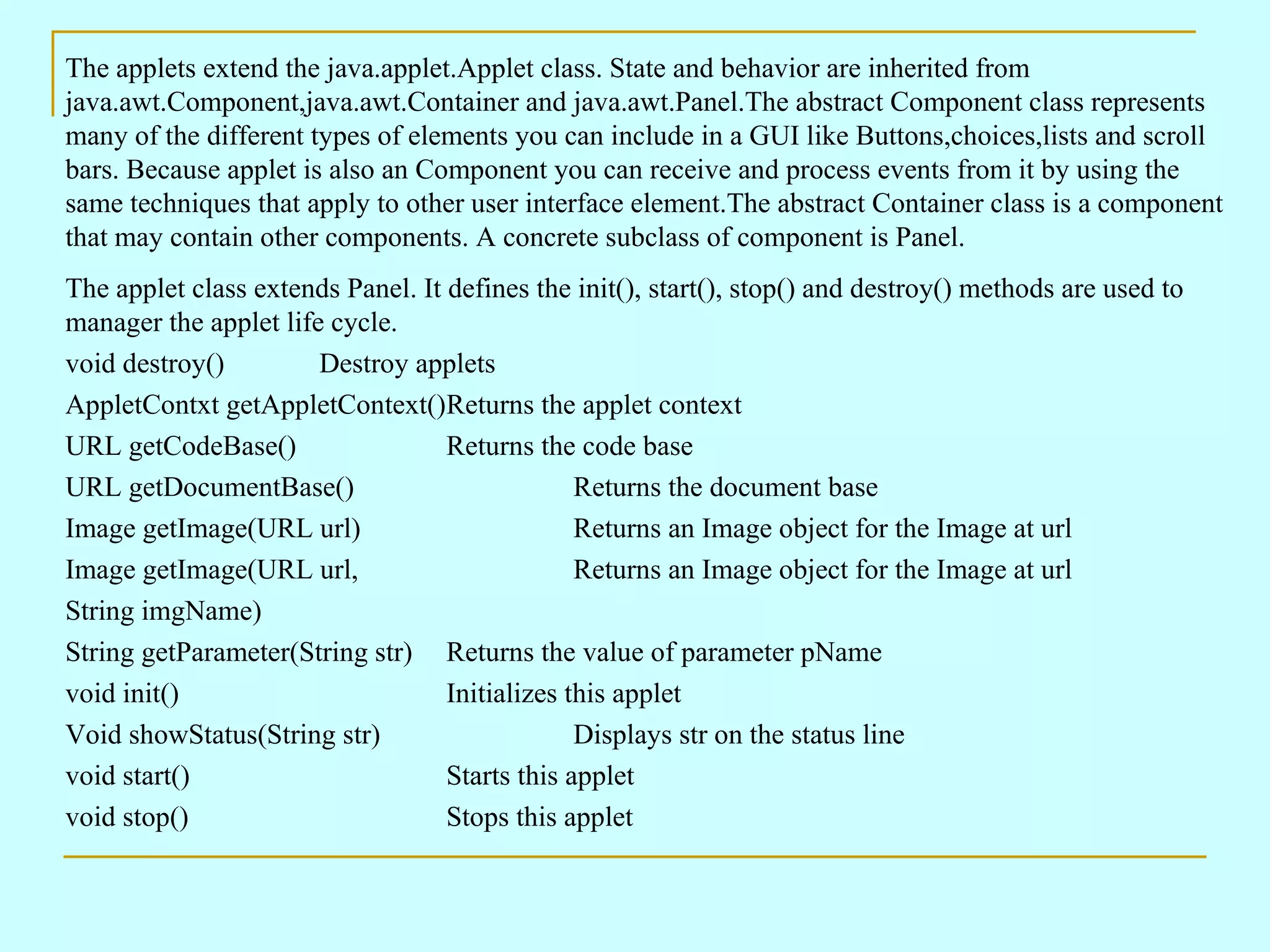 The applets extend the java.applet.Applet class. State and behavior are inherited from java.awt.Component,java.awt.Container and java.awt.Panel.The abstract Component class represents many of the different types of elements you can include in a GUI like Buttons,choices,lists and scroll bars. Because applet is also an Component you can receive and process events from it by using the same techniques that apply to other user interface element.The abstract Container class is a component that may contain other components. A concrete subclass of component is Panel. The applet class extends Panel. It defines the init(), start(), stop() and destroy() methods are used to manager the applet life cycle. void destroy() Destroy applets AppletContxt getAppletContext() Returns the applet context URL getCodeBase() Returns the code base URL getDocumentBase() Returns the document base Image getImage(URL url) Returns an Image object for the Image at url Image getImage(URL url, Returns an Image object for the Image at url String imgName) String getParameter(String str) Returns the value of parameter pName void init() Initializes this applet Void showStatus(String str) Displays str on the status line void start() Starts this applet void stop() Stops this applet 
