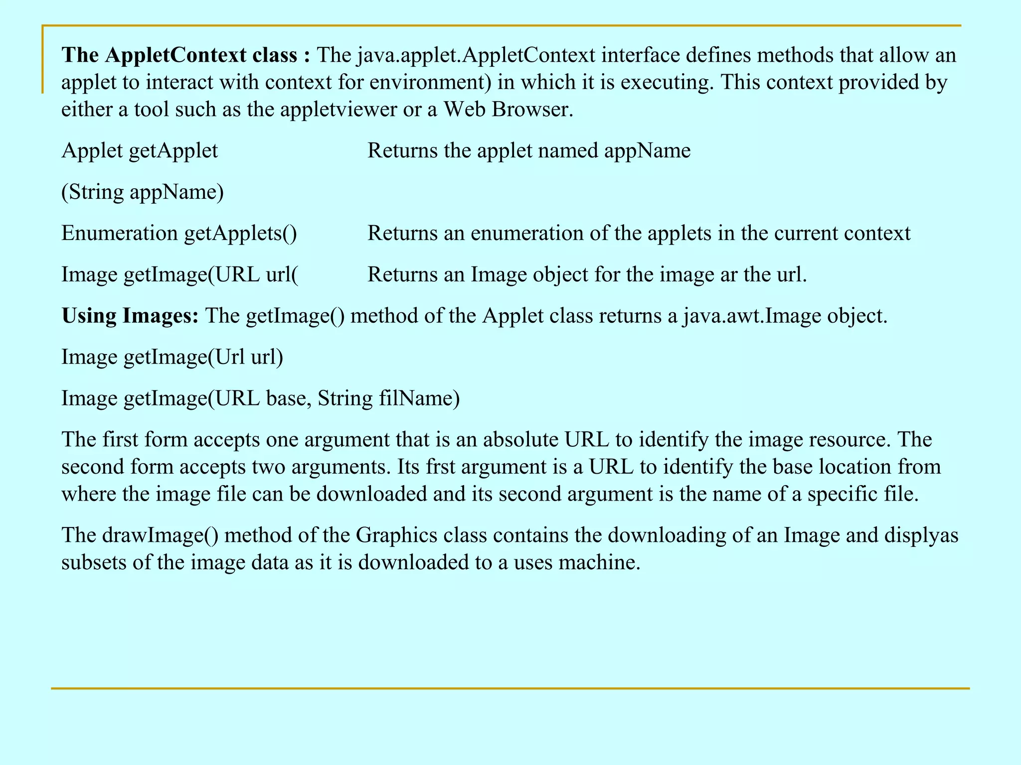 The AppletContext class : The java.applet.AppletContext interface defines methods that allow an applet to interact with context for environment) in which it is executing. This context provided by either a tool such as the appletviewer or a Web Browser. Applet getApplet Returns the applet named appName (String appName) Enumeration getApplets() Returns an enumeration of the applets in the current context Image getImage(URL url( Returns an Image object for the image ar the url. Using Images: The getImage() method of the Applet class returns a java.awt.Image object. Image getImage(Url url) Image getImage(URL base, String filName) The first form accepts one argument that is an absolute URL to identify the image resource. The second form accepts two arguments. Its frst argument is a URL to identify the base location from where the image file can be downloaded and its second argument is the name of a specific file. The drawImage() method of the Graphics class contains the downloading of an Image and displyas subsets of the image data as it is downloaded to a uses machine. 