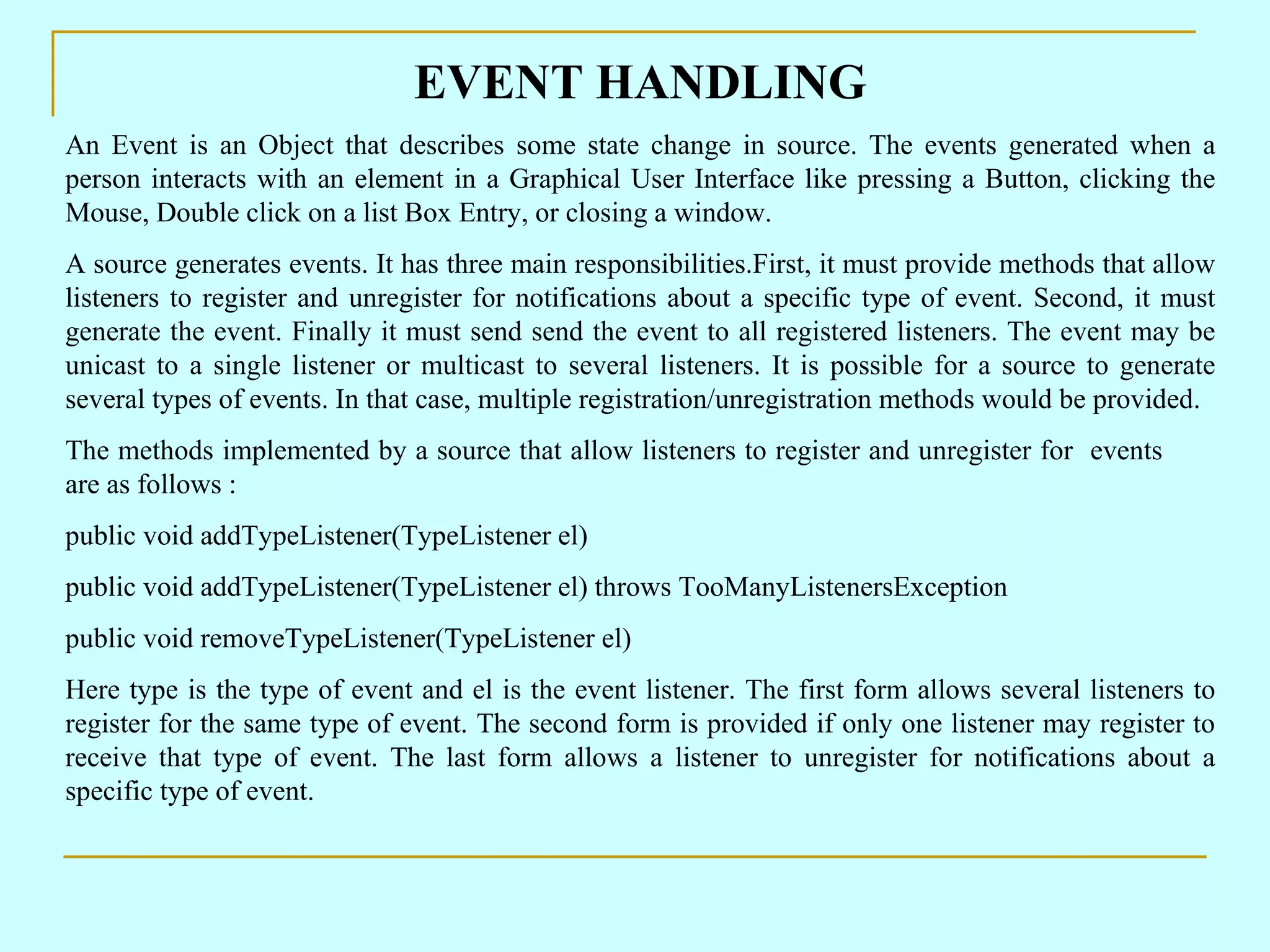 EVENT HANDLING An Event is an Object that describes some state change in source. The events generated when a person interacts with an element in a Graphical User Interface like pressing a Button, clicking the Mouse, Double click on a list Box Entry, or closing a window. A source generates events. It has three main responsibilities.First, it must provide methods that allow listeners to register and unregister for notifications about a specific type of event. Second, it must generate the event. Finally it must send send the event to all registered listeners. The event may be unicast to a single listener or multicast to several listeners. It is possible for a source to generate several types of events. In that case, multiple registration/unregistration methods would be provided. The methods implemented by a source that allow listeners to register and unregister for events are as follows : public void addTypeListener(TypeListener el) public void addTypeListener(TypeListener el) throws TooManyListenersException public void removeTypeListener(TypeListener el) Here type is the type of event and el is the event listener. The first form allows several listeners to register for the same type of event. The second form is provided if only one listener may register to receive that type of event. The last form allows a listener to unregister for notifications about a specific type of event. 